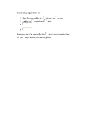 Documentary requirements are: 
1. Signed commercial invoice originals and copies 
2. Packing list originals and copies 
3. 
4. 
Documents are to be presented within days from the shipping date. 
All bank charges will be paid by the Applicant. 
