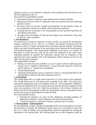 deposits to protect its own interests. It depends on the confidence that the bank has over 
the buyer applying for the L/C. 
The respective responsibilities include: 
 Knowing the exporter or getting a status reports (truck records) on him/her. 
 Making sure the terms of the L/C application form are consistent with, the underlying 
purchase contract. 
 The terms of the L/C must be “Capable of Performance” by the exporter, if they are 
not, amendments will have to be made, which could prove expensive. 
 Ensuring that the instructions to the Issuing Bank are clear and brief especially the 
description of the goods. 
 Recognize that Irrevocable L/C does not have options once entered into. They must 
be paid for, unless cancelled, 
2. The Beneficiary 
The beneficiary is entitled to payment as long as he/she can provide the documentary 
evidence required by an L/C. The L/C is a distinct and separate transaction from the 
contract on which it is based. All parties deal in documents and not in goods. The Issuing 
Bank is not liable for performance of the underlying contract between the buyer/importer 
and beneficiary/exporter. The Issuing Banks obligation to the buyer is to examine all 
documents to insure that they meet all the terms and conditions of the credit. Upon 
requesting demand for payment the beneficiary warrants that all conditions of the 
agreement have been complied with. If the beneficiary (seller) conforms to the L/C, the 
seller must be paid by the bank. 
The responsibilities include: 
 Making sure the terms and conditions on an L/C agrees with the underlying sales 
contract and is “Capable of Performance”. If any provisions cannot be carried out, 
ask the importer to.’ arrange for an amendment. 
 Dispatching the goods. 
 Preparing the documents exactly as called for in the L/C and presenting them to the 
Advising Bank within the time limit stipulated in the L/C. 
3. Issuing Bank 
The Issuing Bank refers to a bank which issues the L/C at the request of the Applicant. 
The Issuing Bank must be well known and acceptable to the seller. The buyer gives 
instructions regarding the terms and conditions of the L/C. The Issuing Bank’s liability to 
pay and to be reimbursed from its customer becomes absolute upon the completion of the 
terms and conditions of the LIC. Under the provisions of the Uniform Customs and 
Practice (UCP) for Documentary Credits, the Issuing Bank is given a reasonable amount 
of time after receipt of the documents to honor the draft. 
The responsibilities include: 
 Ensuring that importers are aware of their obligations; providing guidance on 
application completion, import regulations and special documentation. 
 ‘Check the importer’s credit limit, if he/she is granted with L/C facility. 
4. Advising Bank / confirming Bank 
An Advising Bank, usually a foreign correspondent bank of the Issuing Bank will advise 
the beneficiary. Generally, the beneficiary would want to use a local bank to insure that 
the L/C is valid. In addition, the Advising Bank would be responsible for sending the 
documents to the Issuing Bank. The Advising Bank has no other obligation under the 
 