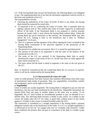 L/C. If the Issuing Bank does not pay the beneficiary, the Advising Bank is not obligated 
to pay. The negotiating bank has to see that the documents negotiated conform strictly to 
the terms and conditions of the L/C. 
The responsibilities include: 
 Checking the authenticity of the Letter of Credit. If there is any doubt, the Issuing 
Bank should be contacted by tested telex. 
 If requested to do so, confirming the Letter of Credit. This is normally done by 
adding a phrase such as “We confirm this Letter of Credit” signed by an authorized 
officer of the bank. If the Nominated Bank is not prepared to confirm (usually 
because of country risk), it must inform the Issuing Bank without delay. Unless the 
Issuing Bank has given instruction to the contrary, the Nominated Bank may then 
advise the L/C, making it clear to the beneficiary that it does so “Without 
engagement” on its part. 
 The L/C is genuine and the signature of the officer signing the Letter on behalf of the 
Issuing Bank corresponds to the specimen signature in the possession of the 
Negotiating Bank. 
 The period of its validity has not expired. The L/C is issued for specified period. 
 The amount of the draft to be negotiated is with the same as the balance of the 
amount given in the L/C, 
 The terms of the L/C are satisfied. If the Negotiating Bank fails to satisfy 
him/herse1fn respect of the terms of the L/C, he/she may have no claim against the 
bank which issued the L/C, 
 The party whose bill the bank is asked to negotiate is the same as the one given in 
the L/C. 
Note: It should be remembered that the Confirming Bank has no recourse to exporter 
where it will not be reimbursed by the Issuing Bank. 
2.1.2 Characteristics of Letter of Credit 
Letter of credit possesses four basic features that somehow differentiate from other types 
of international trade modes of payments. They are: negotiability; revocability; transfer 
and assignment; and it can be sight or time draft 
a. Negotiability 
Letter of credits are usually negotiable. The Issuing Bank is obligated to pay not only the 
beneficiary, but also any bank nominated by the beneficiary. Negotiable instruments are 
passed freely from one party to another almost in the same way as money. To be 
negotiable, the L/C must include an unconditional promise to pay, on demand or at a 
definite time. The Advising Bank becomes a holder in due course. As a holder in due 
course, the holder takes the L/C for value, in good faith, without notice of any claims 
against it. A holder in due course is treated favorably under the UCC, 
The transaction is considered as a straight negotiation if the Issuing Bank’s payment 
obligation extends only to the beneficiary of the credit. If a L/C is a straight negotiation it 
is referenced on its face by “we engage with you” or “available with ourselves”. Under 
these conditions the promise does not pass to a purchaser of the draft as a holder in due 
course. 
 