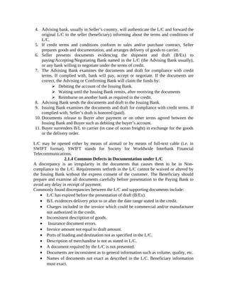 4. Advising bank, usually in Seller’s country, will authenticate the L/C and forward the 
original L/C to the seller (beneficiary) informing about the terms and conditions of 
L/C. 
5. If credit terms and conditions conform to sales and/or purchase contract, Seller 
prepares goods and documentation, and arranges delivery of goods to carrier. 
6. Seller presents documents evidencing the shipment and draft (B/Ex) to 
paying/Accepting/Negotiating Bank named in the L/C (the Advising Bank usually), 
or any bank willing to negotiate under the terms of credit. 
7. The Advising Bank examines the documents and draft for compliance with credit 
terms. If complied with, bank will pay, accept or negotiate. If the documents are 
correct, the Advising or Confirming Bank will claim the funds by: 
 Debiting the account of the Issuing Bank. 
 Waiting until the Issuing Bank remits, after receiving the documents 
 Reimburse on another bank as required in the credit. 
8. Advising Bank sends the documents and draft to the Issuing Bank. 
9. Issuing Bank examines the documents and draft for compliance with credit terms. If 
complied with, Seller’s draft is honored (paid). 
10. Documents release to Buyer after payment or on other terms agreed between the 
Issuing Bank and Buyer such as debiting the buyer’s account. 
11. Buyer surrenders B/L to carrier (in case of ocean freight) in exchange for the goods 
or the delivery order. 
L/C may be opened either by means of airmail or by means of full-text cable (i.e. in 
SWIFT format). SWIFT stands for Society for Worldwide Interbank Financial 
Telecommunications. 
2.1.4 Common Defects in Documentation under L/C 
A discrepancy is an irregularity in the documents that causes them to be in Non-compliance 
to the L/C. Requirements setforth in the L/C cannot be waived or altered by 
the Issuing Bank without the express consent of the customer. The Beneficiary should 
prepare and examine all documents carefully before presentation to the Paying Bank to 
avoid any delay in receipt of payment. 
Commonly found discrepancies between the L/C and supporting documents include: 
· L/C has expired before the presentation of draft (B/Ex). 
· B/L evidences delivery prior to or after the date range stated in the credit. 
· Charges included in the invoice which could be commercial and/or manufacturer 
not authorized in the credit. 
· Inconsistent description of goods. 
· Insurance document errors. 
· Invoice amount not equal to draft amount. 
· Ports of loading and destination not as specified in the L/C. 
· Description of merchandise is not as stated in L/C. 
· A document required by the L/C is not presented. 
· Documents are inconsistent as to general information such as volume, quality, etc. 
· Names of documents not exact as described in the L/C. Beneficiary information 
must exact. 
 
