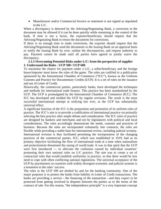 · Manufacturer and/or Commercial Invoice or statement is not signed as stipulated 
in the L/C. 
When a discrepancy is detected by the Advising/Negotiating Bank, a correction to the 
document may be allowed if it can be done quickly while remaining in the control of the 
bank. If time is not a factor, the exporter/beneficiary should request that the 
Advising/Negotiating Bank to return the documents for corrections. 
If there is no enough time to make corrections, the exporter should request that the 
Advising/Negotiating Bank send the documents to the Issuing Bank on an approval basis 
or notify the Issuing Bank by wire, outline the discrepancies, and request authority to 
pay. Payment cannot be made until all parties have agreed to jointly waive the 
discrepancy. 
2.1.5 Overcoming Potential Risks under L/C: from the perspective of supplier 
1. Understand the Rules - UCP 500 / UCP 600 
To maximize the chance for payment under a L/C, a seller/beneficiary and the foreign 
buyer/importer must know the rules of the game. The rules are codified in a publication 
sponsored by the International Chamber of Commerce (“ICC”), known as the Uniform 
Customs and Practice for Documentary Credits (UCP). It is a set of rules on the issuance 
and use of Letter of Credit. 
Historically, the commercial parties, particularly banks, have developed the techniques 
and methods for international trade finance. This practice has been standardized by the 
UCP. The UCP is promulgated by the International Chamber of Commerce (ICC). The 
ICC has developed and molded the UCP by regular revisions. The result is the most 
successful international attempt at unifying law ever, as the UCP has substantially 
universal effect. 
A significant function of the ICC is the preparation and promotion of its uniform rules of 
practice. The ICC’s aim is to provide a codification of international practice occasionally 
selecting the best practice after ample debate and consideration. The ICC rules of practice 
are designed by bankers and merchants and not by legislatures with political and local 
considerations. The rules accordingly demonstrate the needs, customs and practices of 
business. Because the rules are incorporated voluntarily into contracts, the rules are 
flexible while providing a stable base for international review, including judicial scrutiny. 
International revision is thus facilitated permitting the incorporation of the changing 
practices of the commercial parties. ICC, which was established in 1919, had as its 
primary objective facilitating the flow of international trade at a time when nationalism 
and protectionism threatened the easing of world trade. It was in that spirit that the UCP 
were first introduced — to alleviate the confusion caused by individual countries’ 
promoting their own national rules on L/C practice. The aim was to create a set of 
contractual rules that would establish uniformity in practice, so that there would be less 
need to cope with often conflicting national regulations. The universal acceptance of the 
UCP by practitioners in countries with widely divergent economic and judicial systems is 
a testament to the rules’ success. 
The rules in the UCP 500 are drafted by and for the banking community. One of the 
major purposes is to protect the banks from liability in Letter of Credit transactions. The 
banks are providing a service - the financing of the transaction - and they expect to be 
protected from getting involved in disputes between the parties as to the terms of the 
contract of sale. For this reason, “the independence principle” is a very important concept 
 