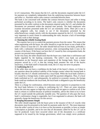 in L/C transactions. This means that the L/C, and the documents required under the L/C 
for payment are completely independent from the underlying transaction between buyer 
and seller i.e., Purchase and/or sales contract concluded between them. 
The bank is not concerned with whether the contract between buyer and seller is being 
performed according to its terms. The bank’s only concern is whether the documents 
presented by the seller conform to the documents required under the L/C, and whether the 
documents are presented within the required time periods. The bank employees who 
examine documents presented under the L/C are essentially clerks. Their job is not to 
make judgment calls, but simply to see if the documents presented by the 
seller/beneficiary comply strictly with the documents required by the L/C. It is therefore 
very important to assist clients in understanding the rules, because a lack of knowledge 
will only work to their damage. 
2. Choosing the reliable Issuing Bank 
The exporter has to try to control the payment process from the outset. This means that 
when negotiating with the buyer, the seller should try to get the buyer to use a bank of the 
seller’s choice to issue the L/C. the seller should find out from its own bank, preferably a 
bank with a substantial international presence, what corresponding bank it uses in the 
country of the buyer. If the buyer can have the L/C issued by that correspondent bank, the 
process can proceed more expeditiously. 
At the very least, the seller should insist that the buyer use a bank that is well-known and 
highly regarded by the banking community. The seller’s own bank can provide 
information on the financial status and reputation of the foreign bank. Since a major 
purposes served by a L/C is that the issuing bank assumes the risk of the buyers 
insolvency, if the bank itself is financially weak, the L/C may not serve its purpose. 
3. Confirming the L/C 
If the seller does not have a confidence in the bank of the buyer’s choice, or if there is 
any question about the political stability of the foreign country where the issuing bank is 
located, then the L/C should conformed by a local bank. When the local bank conform a 
L/C issued by a foreign bank, it takes upon itself the payment obligation. Thus, if a local 
bank confirmed an L/C, and subsequently, for political or economic reasons, the foreign 
bank could not reimburse the local bank, the local bank is obligated to pay the beneficiary 
under the L/C. 
There is a charge for confirmation, which becomes more expensive in proportion to risk 
the local bank believes it is taking in confirming the L/C. There are some situations 
where the risk may appear so high that a local bank will not agree to confirm at all. If the 
bank is refuses to confirm because of political instability, advice the client to try to have 
the L/C issued outside the politically unstable area. The question of who pays the local, 
bank’s confirmation charge is negotiable, but if not negotiated in advance, the bank will 
generally charge the beneficiary for this service. 
4. Keeping Documents Simple 
The seller should negotiate with the buyer prior to the issuance of the L/C exactly what 
documents must be presented to the bank for payment under the L/C. The most important 
from the seller’s point of view is to have as few documents as possible, to have as simple 
a description as possible, and to be sure that all documents called for by the L/C can in 
fact be produced. Cases have occurred where one of the documents is a certificate 
supposed to be issued by the foreign government, which was simply never produced. 
 