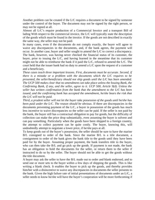 Another problem can be created if the L/C requires a document to be signed by someone 
under the control of the buyer. The document may not be signed by the right person, or 
may not be signed at all. 
Almost all L/C’s require production of a Commercial Invoice and a transport Bill of 
lading With respect to the commercial invoice, the L/C will typically state the description 
of the goods which must be found in the invoice. If the goods are not described in exactly 
the same way, the seller may not be paid. 
In many cases, even if the documents do not comply exactly, the buyer will agree to 
waive any discrepancies in the documents, and, if the bank agrees, the payment will 
occur. In another case, buyer and seller sought to amend the L/C to correct a discrepancy. 
The bank, however, was having never checked the financial status of its customer, the 
buyer, prior to issuing the L/C, and having learned in the meantime that its customer 
might not be able to reimburse the bank if it paid the L/C, refused to amend the L/C. The 
court held that the issuer bank had no duty to amend a L/C upon the request of a customer 
and a beneficiary. 
These cases teach three important lessons. First, documents must be accurate. Second, if 
there is a mistake or a problem with the documents which the L/C requires to be 
presented, the seller/beneficiary should not ship goods until the L/C has been amended. 
The UCP 500 makes clear that no amendment can take place unless the Issuing Bank, the 
Confirming Bank, if any, and the seller, agree to it. UCP 500, Article 9(d). Unless the 
seller has written confirmation from the bank that the amendment to the L/C has been 
issued, and the confirming bank has accepted the amendment, he/she bears the risk that 
the L/C will not be paid. 
Third, a prudent seller will not let the buyer take possession of the goods until he/she has 
been paid under the L/C. The reason should be obvious. If there are discrepancies in the 
documents preventing payment of the L/C, a buyer in possession of the goods has much 
less incentive to waive discrepancies so the seller can be paid. If the seller is not paid by 
the bank, the buyer still has a contractual obligation to pay for goods, but the difficulty of 
collection can make the price drop substantially, even assuming the buyer is solvent and 
can pay something. Particularly when the goods have been shipped to a foreign country, 
the attempt to collect payment can be quite costly. The buyer, knowing this, will 
undoubtedly attempt to negotiate a lower price, if he/she pays at all. 
To keep goods out of the buyer’s possession, the seller should be sure to have the marine 
B/L consigned to order of the bank. Since the marine B/L is a title document, a 
consignment to order of the bank gives the bank title to the goods until they have been 
paid for by the buyer. Assuming proper payment, the bank transfers title to the buyer, 
who can then take the B/L and go pick up the goods. If payment is not made, the bank 
has an obligation to hold the documents for the seller, or return them to the seller if 
instructed to do so by the seller. The buyer should not be able to get the goods without 
the title document. 
A buyer may ask the seller to have the B/L made out to order and blank endorsed, and to 
send one or more sets to the buyer within a few days of shipping the goods. This is like 
writing a blank check. It enables the buyer to pick up the goods, and thereby provides 
him/her with a disincentive to waive any discrepancies in documents the seller presents to 
the bank. Given the high failure rate of initial presentations of documents under an L/C, a 
seller needs to know he/she will have the buyer’s cooperation will be more forthcoming if 
 