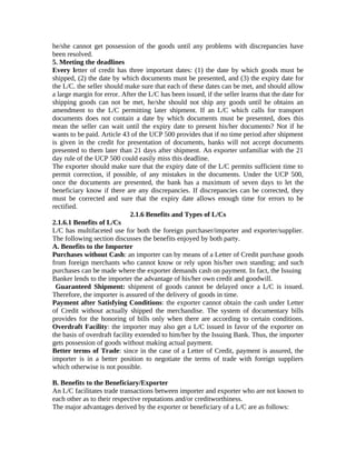 he/she cannot get possession of the goods until any problems with discrepancies have 
been resolved. 
5. Meeting the deadlines 
Every letter of credit has three important dates: (1) the date by which goods must be 
shipped, (2) the date by which documents must be presented, and (3) the expiry date for 
the L/C. the seller should make sure that each of these dates can be met, and should allow 
a large margin for error. After the L/C has been issued, if the seller learns that the date for 
shipping goods can not be met, he/she should not ship any goods until he obtains an 
amendment to the L/C permitting later shipment. If an L/C which calls for transport 
documents does not contain a date by which documents must be presented, does this 
mean the seller can wait until the expiry date to present his/her documents? Not if he 
wants to be paid. Article 43 of the UCP 500 provides that if no time period after shipment 
is given in the credit for presentation of documents, banks will not accept documents 
presented to them later than 21 days after shipment. An exporter unfamiliar with the 21 
day rule of the UCP 500 could easily miss this deadline. 
The exporter should make sure that the expiry date of the L/C permits sufficient time to 
permit correction, if possible, of any mistakes in the documents. Under the UCP 500, 
once the documents are presented, the bank has a maximum of seven days to let the 
beneficiary know if there are any discrepancies. If discrepancies can be corrected, they 
must be corrected and sure that the expiry date allows enough time for errors to be 
rectified. 
2.1.6 Benefits and Types of L/Cs 
2.1.6.1 Benefits of L/Cs 
L/C has multifaceted use for both the foreign purchaser/importer and exporter/supplier. 
The following section discusses the benefits enjoyed by both party. 
A. Benefits to the Importer 
Purchases without Cash: an importer can by means of a Letter of Credit purchase goods 
from foreign merchants who cannot know or rely upon his/her own standing; and such 
purchases can be made where the exporter demands cash on payment. In fact, the Issuing 
Banker lends to the importer the advantage of his/her own credit and goodwill. 
Guaranteed Shipment: shipment of goods cannot be delayed once a L/C is issued. 
Therefore, the importer is assured of the delivery of goods in time. 
Payment after Satisfying Conditions: the exporter cannot obtain the cash under Letter 
of Credit without actually shipped the merchandise. The system of documentary bills 
provides for the honoring of bills only when there are according to certain conditions. 
Overdraft Facility: the importer may also get a L/C issued in favor of the exporter on 
the basis of overdraft facility extended to him/her by the Issuing Bank. Thus, the importer 
gets possession of goods without making actual payment. 
Better terms of Trade: since in the case of a Letter of Credit, payment is assured, the 
importer is in a better position to negotiate the terms of trade with foreign suppliers 
which otherwise is not possible. 
B. Benefits to the Beneficiary/Exporter 
An L/C facilitates trade transactions between importer and exporter who are not known to 
each other as to their respective reputations and/or creditworthiness. 
The major advantages derived by the exporter or beneficiary of a L/C are as follows: 
 