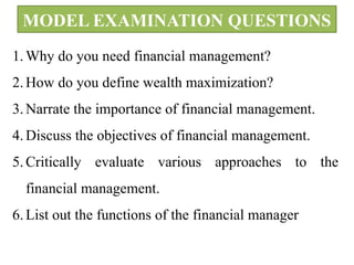 MODEL EXAMINATION QUESTIONS
1. Why do you need financial management?
2. How do you define wealth maximization?
3. Narrate the importance of financial management.
4. Discuss the objectives of financial management.
5. Critically evaluate various approaches to the
financial management.
6. List out the functions of the financial manager
 