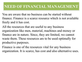 NEED OF FINANCIAL MANAGEMENT
You are aware that no business can be started without
finance. Finance is a scarce resource which is not available
freely and it has cost.
All the resources that are useful to any business
organization like men, material, machines and money or
finance are in nature. Since, they are limited, we cannot
waste them. These resources are to be used optimally for
productive purposes.
Finance is one of the resources vital for any business
organization. It is scarce, has cost and also alternative uses.
 