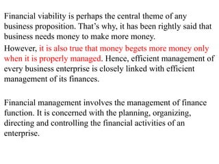 Financial viability is perhaps the central theme of any
business proposition. That’s why, it has been rightly said that
business needs money to make more money.
However, it is also true that money begets more money only
when it is properly managed. Hence, efficient management of
every business enterprise is closely linked with efficient
management of its finances.
Financial management involves the management of finance
function. It is concerned with the planning, organizing,
directing and controlling the financial activities of an
enterprise.
 