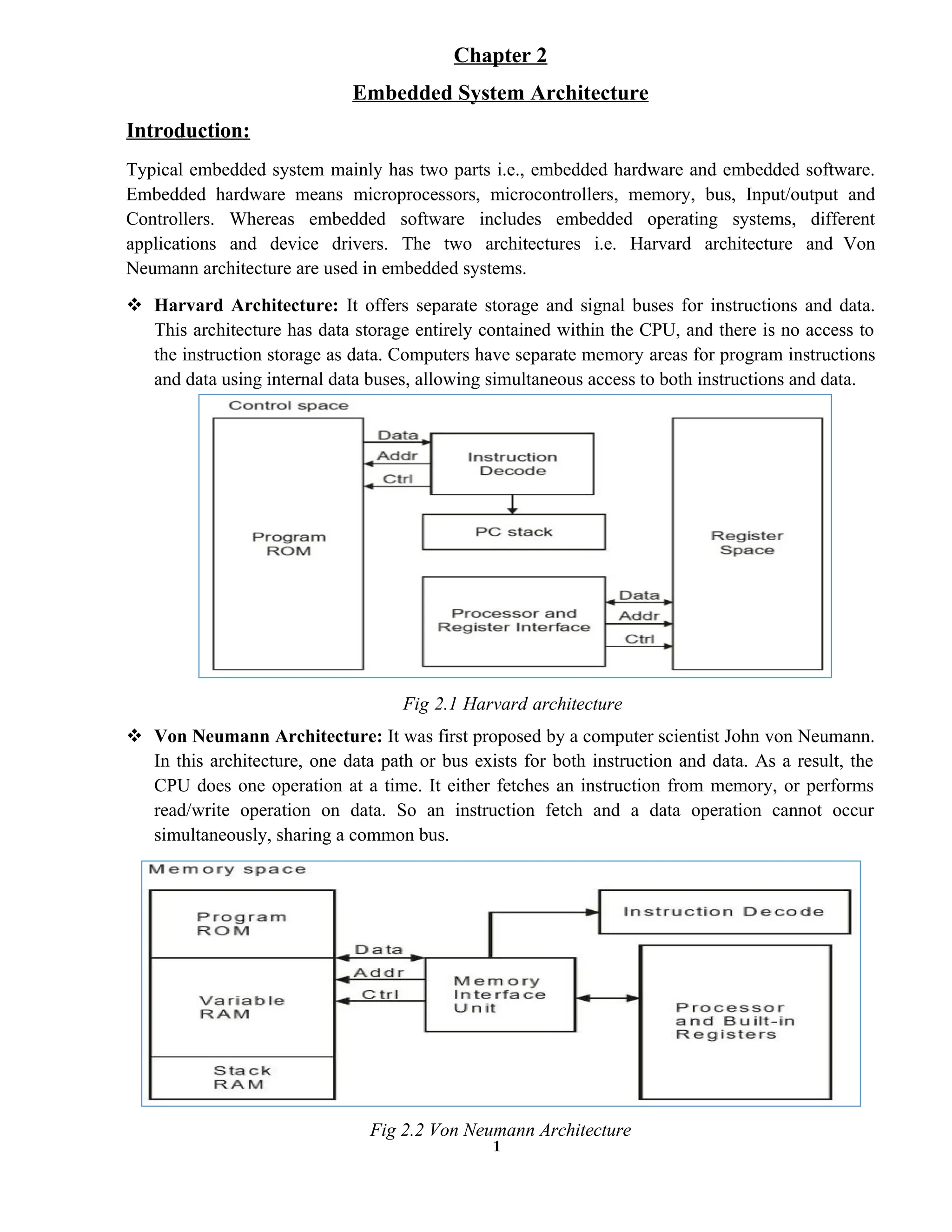 1
Introduction:
Chapter 2
Embedded System Architecture
Typical embedded system mainly has two parts i.e., embedded hardware and embedded software.
Embedded hardware means microprocessors, microcontrollers, memory, bus, Input/output and
Controllers. Whereas embedded software includes embedded operating systems, different
applications and device drivers. The two architectures i.e. Harvard architecture and Von
Neumann architecture are used in embedded systems.
 Harvard Architecture: It offers separate storage and signal buses for instructions and data.
This architecture has data storage entirely contained within the CPU, and there is no access to
the instruction storage as data. Computers have separate memory areas for program instructions
and data using internal data buses, allowing simultaneous access to both instructions and data.
Fig 2.1 Harvard architecture
 Von Neumann Architecture: It was first proposed by a computer scientist John von Neumann.
In this architecture, one data path or bus exists for both instruction and data. As a result, the
CPU does one operation at a time. It either fetches an instruction from memory, or performs
read/write operation on data. So an instruction fetch and a data operation cannot occur
simultaneously, sharing a common bus.
Fig 2.2 Von Neumann Architecture
 