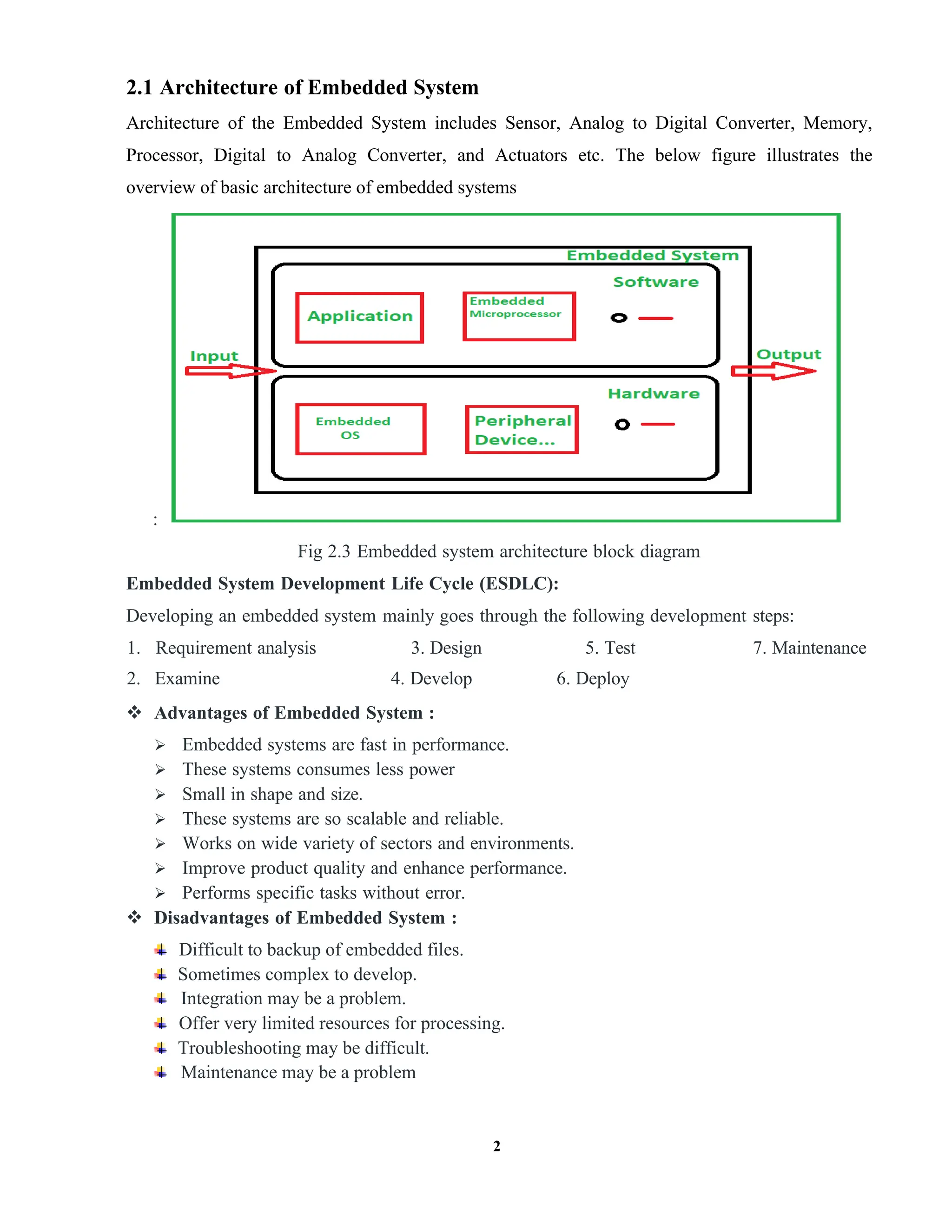 2
2.1 Architecture of Embedded System
Architecture of the Embedded System includes Sensor, Analog to Digital Converter, Memory,
Processor, Digital to Analog Converter, and Actuators etc. The below figure illustrates the
overview of basic architecture of embedded systems
:
Fig 2.3 Embedded system architecture block diagram
Embedded System Development Life Cycle (ESDLC):
Developing an embedded system mainly goes through the following development steps:
1. Requirement analysis 3. Design 5. Test 7. Maintenance
2. Examine 4. Develop 6. Deploy
 Advantages of Embedded System :
 Embedded systems are fast in performance.
 These systems consumes less power
 Small in shape and size.
 These systems are so scalable and reliable.
 Works on wide variety of sectors and environments.
 Improve product quality and enhance performance.
 Performs specific tasks without error.
 Disadvantages of Embedded System :
Difficult to backup of embedded files.
Sometimes complex to develop.
Integration may be a problem.
Offer very limited resources for processing.
Troubleshooting may be difficult.
Maintenance may be a problem
 