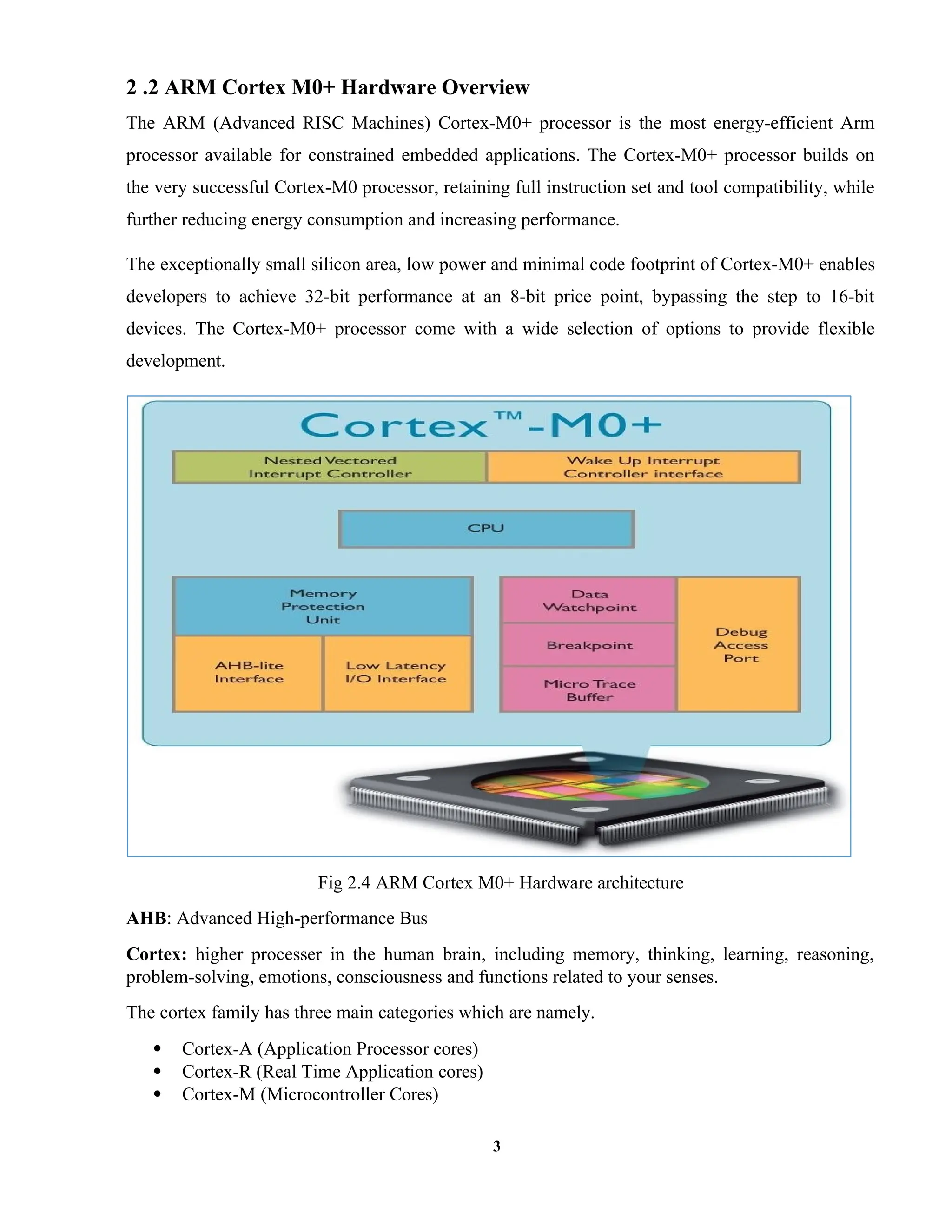 3
2 .2 ARM Cortex M0+ Hardware Overview
The ARM (Advanced RISC Machines) Cortex-M0+ processor is the most energy-efficient Arm
processor available for constrained embedded applications. The Cortex-M0+ processor builds on
the very successful Cortex-M0 processor, retaining full instruction set and tool compatibility, while
further reducing energy consumption and increasing performance.
The exceptionally small silicon area, low power and minimal code footprint of Cortex-M0+ enables
developers to achieve 32-bit performance at an 8-bit price point, bypassing the step to 16-bit
devices. The Cortex-M0+ processor come with a wide selection of options to provide flexible
development.
Fig 2.4 ARM Cortex M0+ Hardware architecture
AHB: Advanced High-performance Bus
Cortex: higher processer in the human brain, including memory, thinking, learning, reasoning,
problem-solving, emotions, consciousness and functions related to your senses.
The cortex family has three main categories which are namely.
 Cortex-A (Application Processor cores)
 Cortex-R (Real Time Application cores)
 Cortex-M (Microcontroller Cores)
 