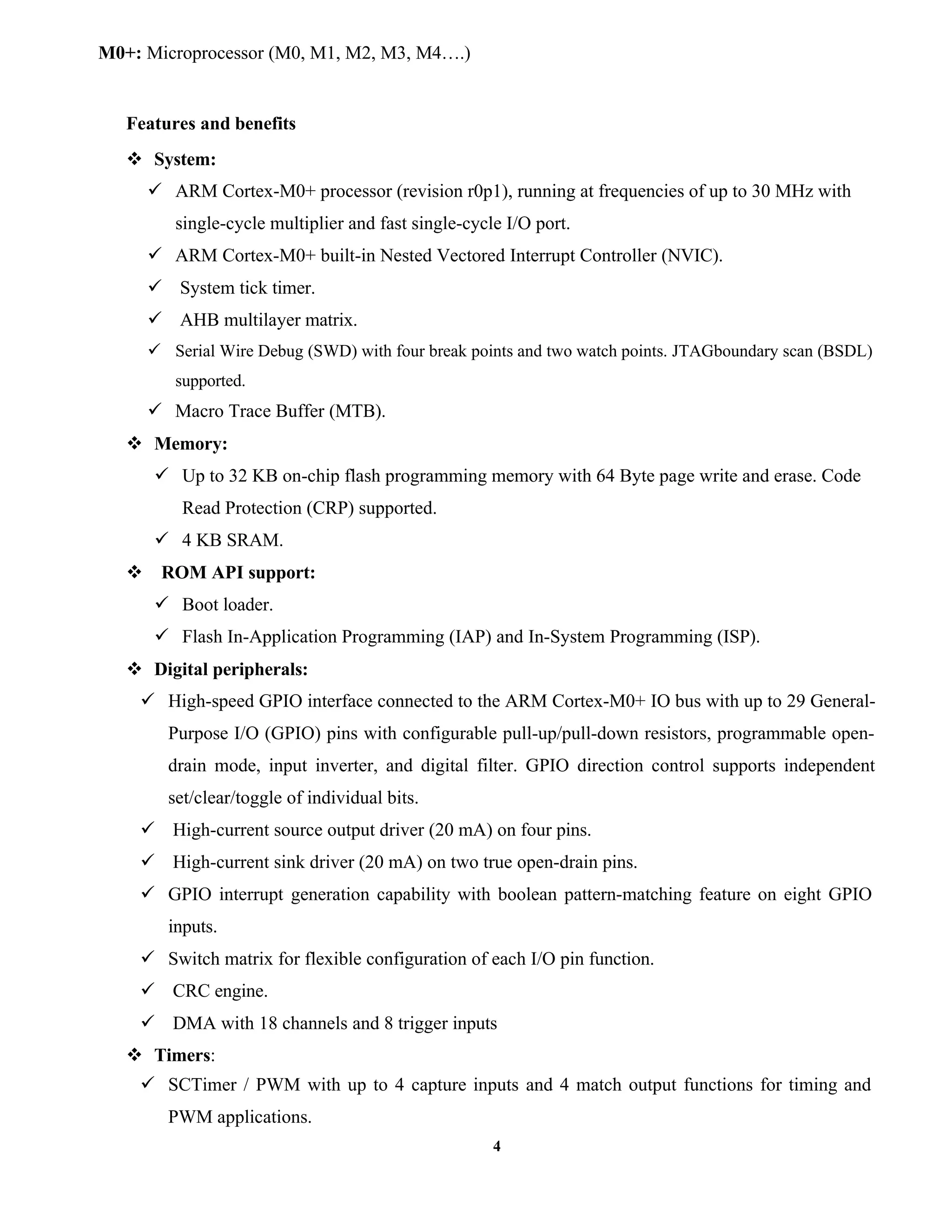 4
M0+: Microprocessor (M0, M1, M2, M3, M4….)
Features and benefits
 System:
 ARM Cortex-M0+ processor (revision r0p1), running at frequencies of up to 30 MHz with
single-cycle multiplier and fast single-cycle I/O port.
 ARM Cortex-M0+ built-in Nested Vectored Interrupt Controller (NVIC).
 System tick timer.
 AHB multilayer matrix.
 Serial Wire Debug (SWD) with four break points and two watch points. JTAGboundary scan (BSDL)
supported.
 Macro Trace Buffer (MTB).
 Memory:
 Up to 32 KB on-chip flash programming memory with 64 Byte page write and erase. Code
Read Protection (CRP) supported.
 4 KB SRAM.
 ROM API support:
 Boot loader.
 Flash In-Application Programming (IAP) and In-System Programming (ISP).
 Digital peripherals:
 High-speed GPIO interface connected to the ARM Cortex-M0+ IO bus with up to 29 General-
Purpose I/O (GPIO) pins with configurable pull-up/pull-down resistors, programmable open-
drain mode, input inverter, and digital filter. GPIO direction control supports independent
set/clear/toggle of individual bits.
 High-current source output driver (20 mA) on four pins.
 High-current sink driver (20 mA) on two true open-drain pins.
 GPIO interrupt generation capability with boolean pattern-matching feature on eight GPIO
inputs.
 Switch matrix for flexible configuration of each I/O pin function.
 CRC engine.
 DMA with 18 channels and 8 trigger inputs
 Timers:
 SCTimer / PWM with up to 4 capture inputs and 4 match output functions for timing and
PWM applications.
 