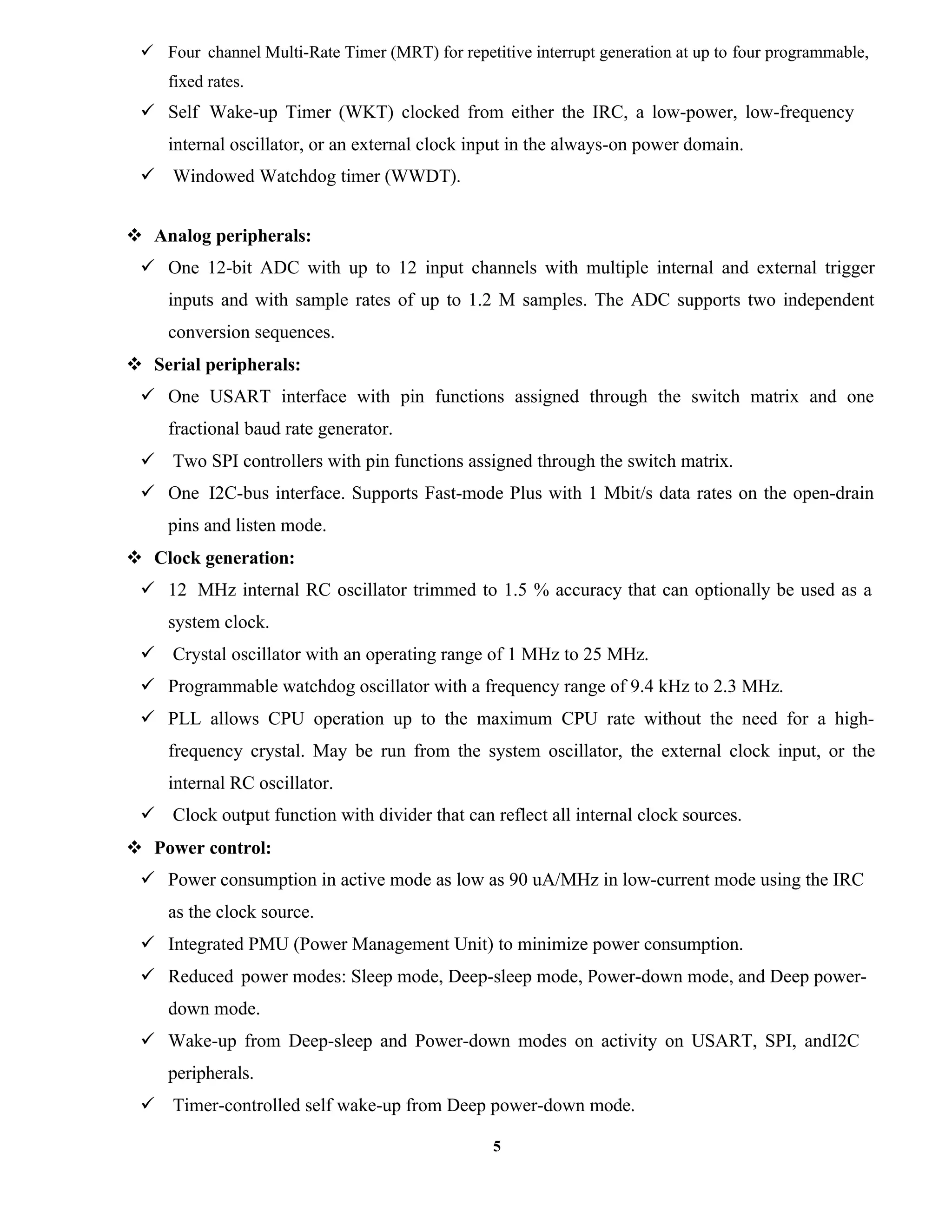 5
 Four channel Multi-Rate Timer (MRT) for repetitive interrupt generation at up to four programmable,
fixed rates.
 Self Wake-up Timer (WKT) clocked from either the IRC, a low-power, low-frequency
internal oscillator, or an external clock input in the always-on power domain.
 Windowed Watchdog timer (WWDT).
 Analog peripherals:
 One 12-bit ADC with up to 12 input channels with multiple internal and external trigger
inputs and with sample rates of up to 1.2 M samples. The ADC supports two independent
conversion sequences.
 Serial peripherals:
 One USART interface with pin functions assigned through the switch matrix and one
fractional baud rate generator.
 Two SPI controllers with pin functions assigned through the switch matrix.
 One I2C-bus interface. Supports Fast-mode Plus with 1 Mbit/s data rates on the open-drain
pins and listen mode.
 Clock generation:
 12 MHz internal RC oscillator trimmed to 1.5 % accuracy that can optionally be used as a
system clock.
 Crystal oscillator with an operating range of 1 MHz to 25 MHz.
 Programmable watchdog oscillator with a frequency range of 9.4 kHz to 2.3 MHz.
 PLL allows CPU operation up to the maximum CPU rate without the need for a high-
frequency crystal. May be run from the system oscillator, the external clock input, or the
internal RC oscillator.
 Clock output function with divider that can reflect all internal clock sources.
 Power control:
 Power consumption in active mode as low as 90 uA/MHz in low-current mode using the IRC
as the clock source.
 Integrated PMU (Power Management Unit) to minimize power consumption.
 Reduced power modes: Sleep mode, Deep-sleep mode, Power-down mode, and Deep power-
down mode.
 Wake-up from Deep-sleep and Power-down modes on activity on USART, SPI, andI2C
peripherals.
 Timer-controlled self wake-up from Deep power-down mode.
 