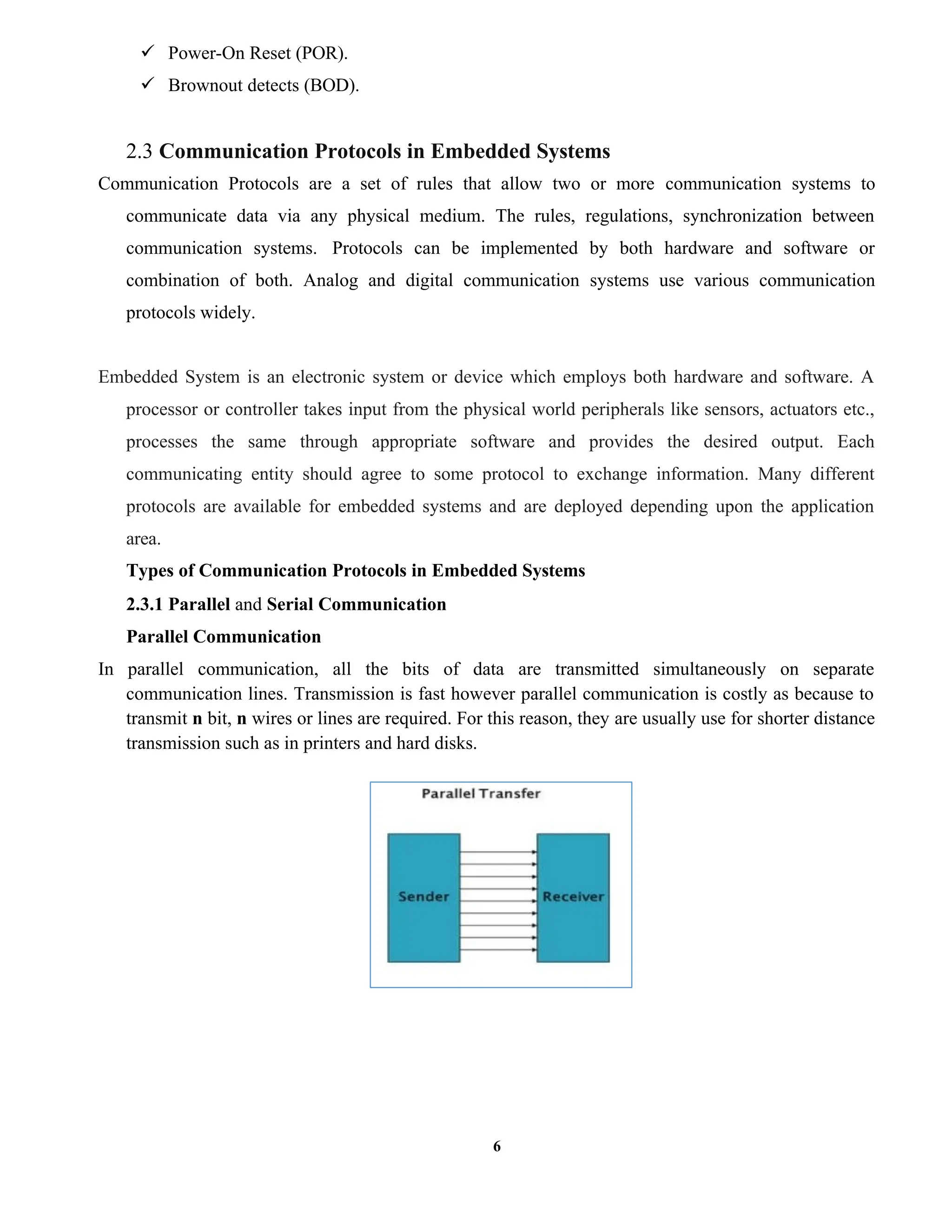 6
 Power-On Reset (POR).
 Brownout detects (BOD).
2.3 Communication Protocols in Embedded Systems
Communication Protocols are a set of rules that allow two or more communication systems to
communicate data via any physical medium. The rules, regulations, synchronization between
communication systems. Protocols can be implemented by both hardware and software or
combination of both. Analog and digital communication systems use various communication
protocols widely.
Embedded System is an electronic system or device which employs both hardware and software. A
processor or controller takes input from the physical world peripherals like sensors, actuators etc.,
processes the same through appropriate software and provides the desired output. Each
communicating entity should agree to some protocol to exchange information. Many different
protocols are available for embedded systems and are deployed depending upon the application
area.
Types of Communication Protocols in Embedded Systems
2.3.1 Parallel and Serial Communication
Parallel Communication
In parallel communication, all the bits of data are transmitted simultaneously on separate
communication lines. Transmission is fast however parallel communication is costly as because to
transmit n bit, n wires or lines are required. For this reason, they are usually use for shorter distance
transmission such as in printers and hard disks.
 
