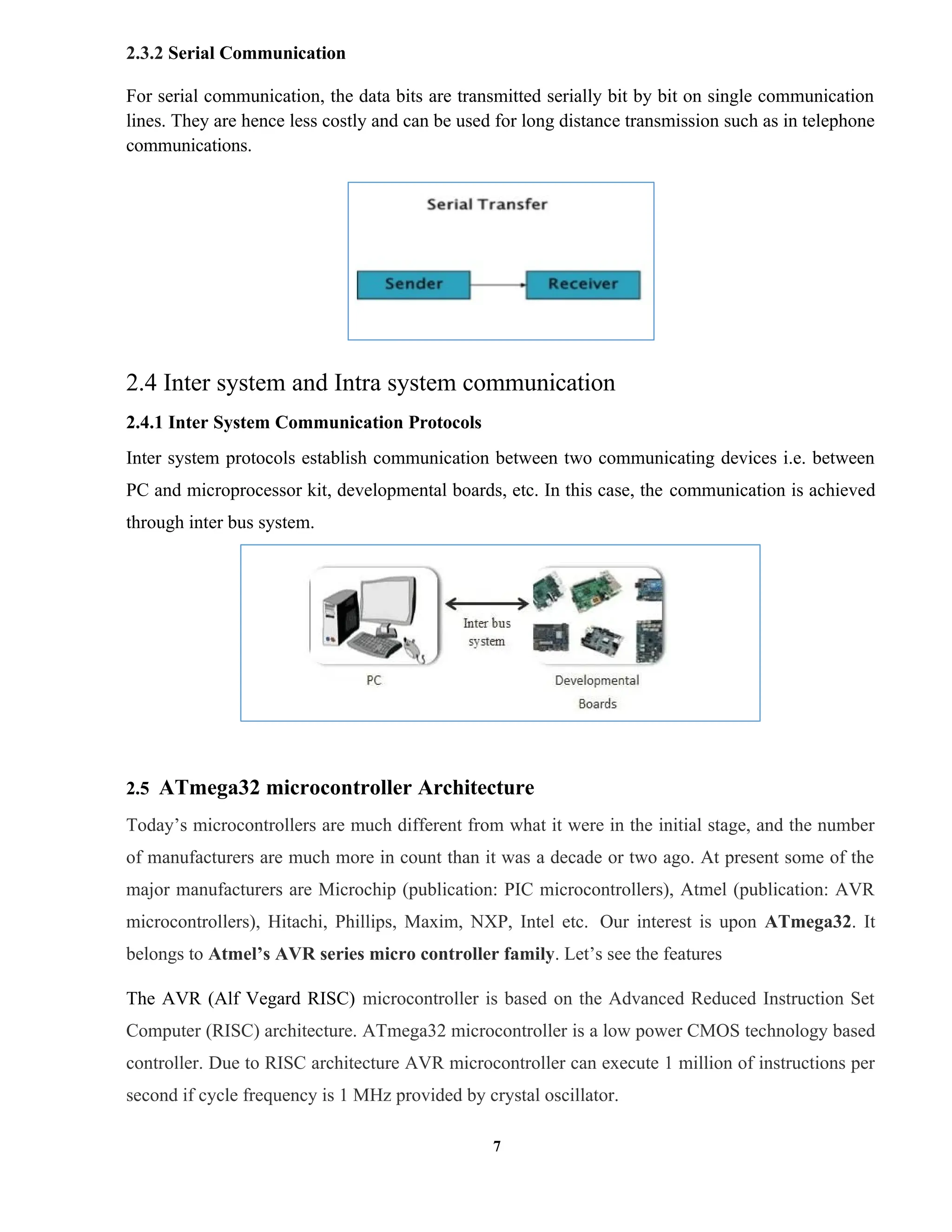 7
2.3.2 Serial Communication
For serial communication, the data bits are transmitted serially bit by bit on single communication
lines. They are hence less costly and can be used for long distance transmission such as in telephone
communications.
2.4 Inter system and Intra system communication
2.4.1 Inter System Communication Protocols
Inter system protocols establish communication between two communicating devices i.e. between
PC and microprocessor kit, developmental boards, etc. In this case, the communication is achieved
through inter bus system.
2.5 ATmega32 microcontroller Architecture
Today’s microcontrollers are much different from what it were in the initial stage, and the number
of manufacturers are much more in count than it was a decade or two ago. At present some of the
major manufacturers are Microchip (publication: PIC microcontrollers), Atmel (publication: AVR
microcontrollers), Hitachi, Phillips, Maxim, NXP, Intel etc. Our interest is upon ATmega32. It
belongs to Atmel’s AVR series micro controller family. Let’s see the features
The AVR (Alf Vegard RISC) microcontroller is based on the Advanced Reduced Instruction Set
Computer (RISC) architecture. ATmega32 microcontroller is a low power CMOS technology based
controller. Due to RISC architecture AVR microcontroller can execute 1 million of instructions per
second if cycle frequency is 1 MHz provided by crystal oscillator.
 