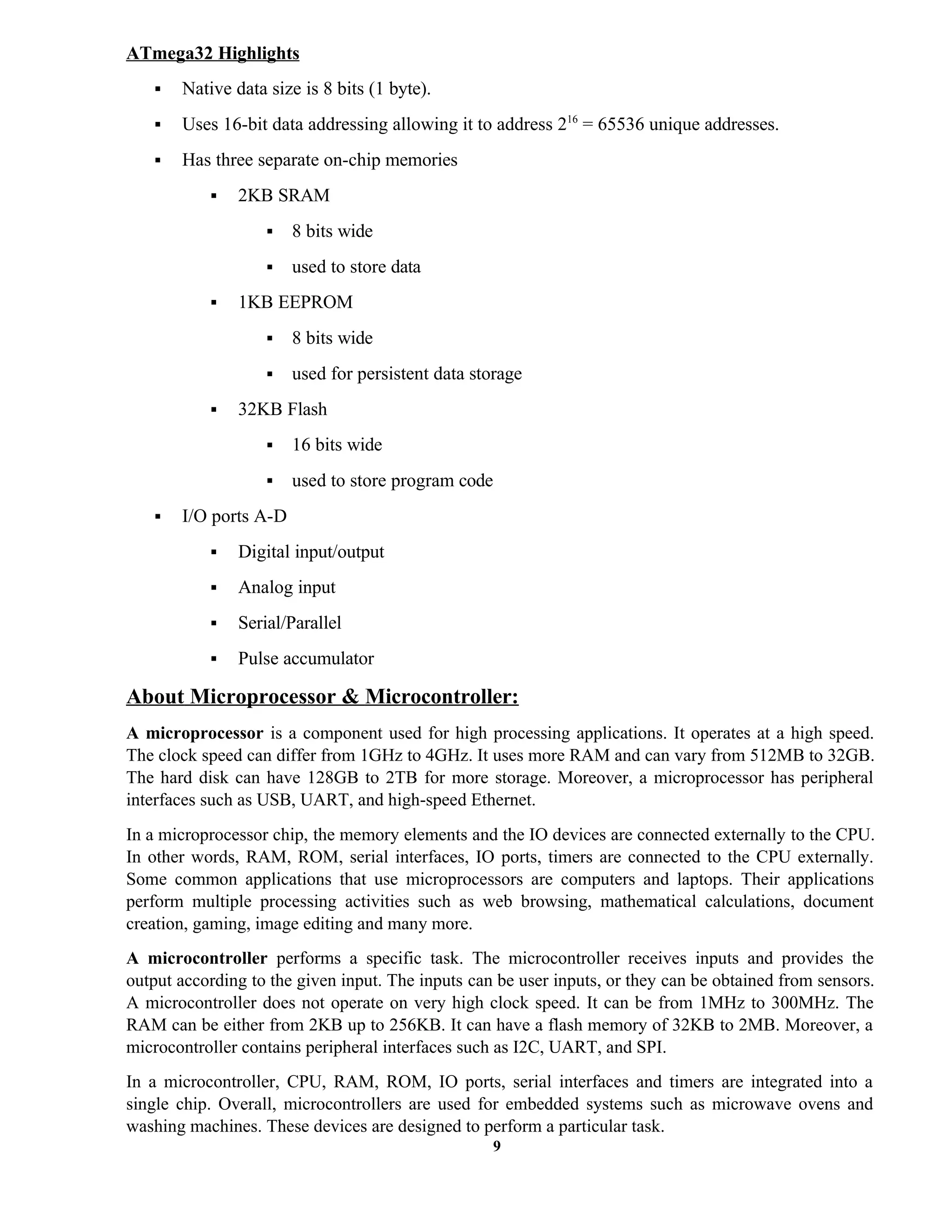 9
ATmega32 Highlights
 Native data size is 8 bits (1 byte).
 Uses 16-bit data addressing allowing it to address 216
= 65536 unique addresses.
 Has three separate on-chip memories
 2KB SRAM
 8 bits wide
 used to store data
 1KB EEPROM
 8 bits wide
 used for persistent data storage
 32KB Flash
 16 bits wide
 used to store program code
 I/O ports A-D
 Digital input/output
 Analog input
 Serial/Parallel
 Pulse accumulator
About Microprocessor & Microcontroller:
A microprocessor is a component used for high processing applications. It operates at a high speed.
The clock speed can differ from 1GHz to 4GHz. It uses more RAM and can vary from 512MB to 32GB.
The hard disk can have 128GB to 2TB for more storage. Moreover, a microprocessor has peripheral
interfaces such as USB, UART, and high-speed Ethernet.
In a microprocessor chip, the memory elements and the IO devices are connected externally to the CPU.
In other words, RAM, ROM, serial interfaces, IO ports, timers are connected to the CPU externally.
Some common applications that use microprocessors are computers and laptops. Their applications
perform multiple processing activities such as web browsing, mathematical calculations, document
creation, gaming, image editing and many more.
A microcontroller performs a specific task. The microcontroller receives inputs and provides the
output according to the given input. The inputs can be user inputs, or they can be obtained from sensors.
A microcontroller does not operate on very high clock speed. It can be from 1MHz to 300MHz. The
RAM can be either from 2KB up to 256KB. It can have a flash memory of 32KB to 2MB. Moreover, a
microcontroller contains peripheral interfaces such as I2C, UART, and SPI.
In a microcontroller, CPU, RAM, ROM, IO ports, serial interfaces and timers are integrated into a
single chip. Overall, microcontrollers are used for embedded systems such as microwave ovens and
washing machines. These devices are designed to perform a particular task.
 