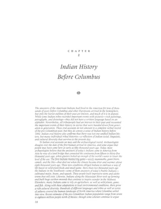 CHAPTER
                                          2




                         Indian History
                      Before Colurnbus




 The ancestors of the American Indians had lived in the Americas for tens of thou-
sands of years before Columbus and other Europeans arrived in the hemisphere,
but only the barest outlines 0f their past are known, and much of it is in dispute.
 While some Indian tribes recorded important events with pictures-rock paintings,
petrlglyphs, and drawings-they did not have a written language based on an
alphabet. Nevertheless, all tribespeople had an interest in their past and recounted
the important events of their history in stories that were handed down from gener-
ation to generation. These oral accounts do not arnount to a complete verbal record
of the pre-Columbian past, but they do clnvey 6 sense of Indian history before
1492. Indian oral history also confirms that there was nlt one unified Indian his-
tory, but many individual tribal histories-a reflection of Indian social, linguistic,
and cultural diversity that survives to the present day.
      To Indian oral accounts we may add the archaeological record. Archaeologists
disagree over the date of the first human arrival in America, and some argue that
people may have come here as early as fifty thousand years ago. Today, most
archaeologists believe that the ancestlrs of today's Indians cdme t0 America from
Asia by way of a land bridge that connected the continents from fifteen to thirty-five
thousand years ago , when glaciers locked up enoug h of the world's water to lower the
level of the sea. The first Indians hunted big game-wooly mammoths, giant bison,
camels, and the like-that died out when the climate became drier and warmer about
eight thottsand years ago. These new conditions obliged Indians to embrace a way of
life based on wild plant foods and small game. More than two thousand years ago
the Indians in the Southwest-some of them ancestlrs of today's Pueblo Indians-
cultivated maize, beans, and squash. These people built impressive stlne and adobe
towns that still exist. Likewise, Indians along the Mississippi River took up farming
and butlt huge earthen mounds that continue to inspire wonder in the Midwest.
Elsewhere, many Indians came t0 rely on agriculture , as well as wild plants, game,
and ftsh. Along with these adaptations to local environmental conditions, there grew
a rich cultural diversity. Hundreds of dffirent languages and tribes as well as sclres
of cultures covered the human landscape of North America when Columbus sailed
into view. Recent estimates of the pre-Columbian Indian population range from seven
to eighteen million people north of Mexico, though some scholars continue to argue

l8
 