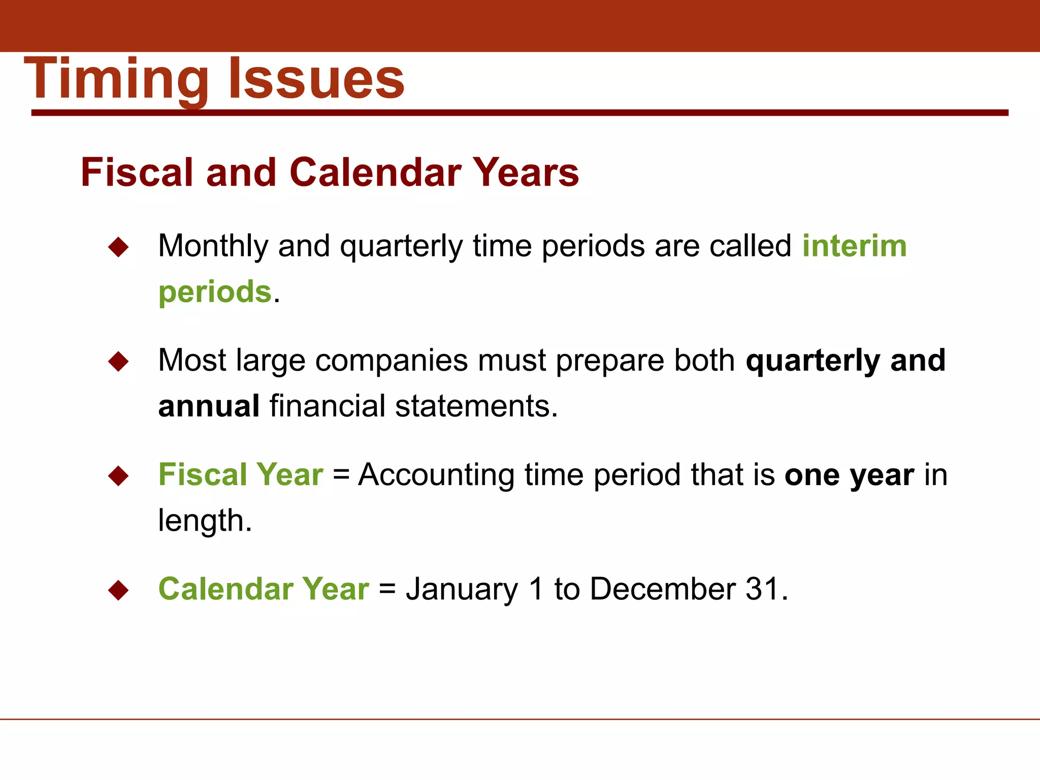  Monthly and quarterly time periods are called interim
periods.
 Most large companies must prepare both quarterly and
annual financial statements.
 Fiscal Year = Accounting time period that is one year in
length.
 Calendar Year = January 1 to December 31.
Timing Issues
Fiscal and Calendar Years
 