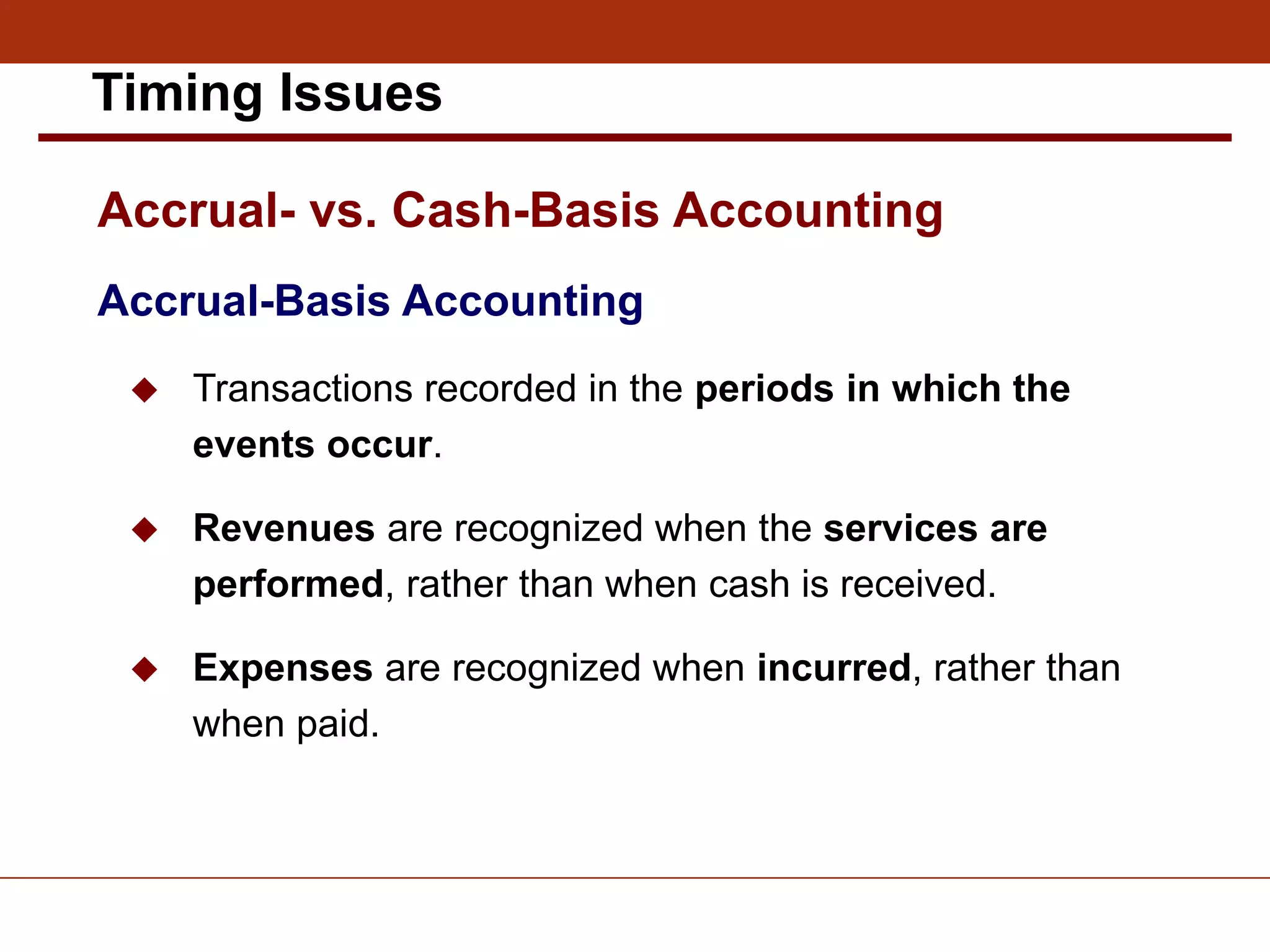 Accrual-Basis Accounting
 Transactions recorded in the periods in which the
events occur.
 Revenues are recognized when the services are
performed, rather than when cash is received.
 Expenses are recognized when incurred, rather than
when paid.
Accrual- vs. Cash-Basis Accounting
Timing Issues
 