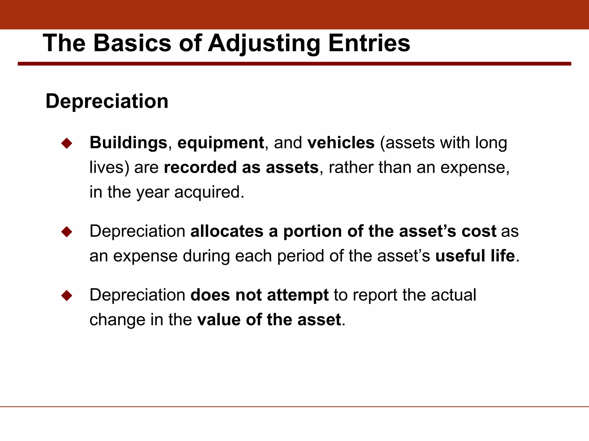 Depreciation
 Buildings, equipment, and vehicles (assets with long
lives) are recorded as assets, rather than an expense,
in the year acquired.
 Depreciation allocates a portion of the asset’s cost as
an expense during each period of the asset’s useful life.
 Depreciation does not attempt to report the actual
change in the value of the asset.
The Basics of Adjusting Entries
 