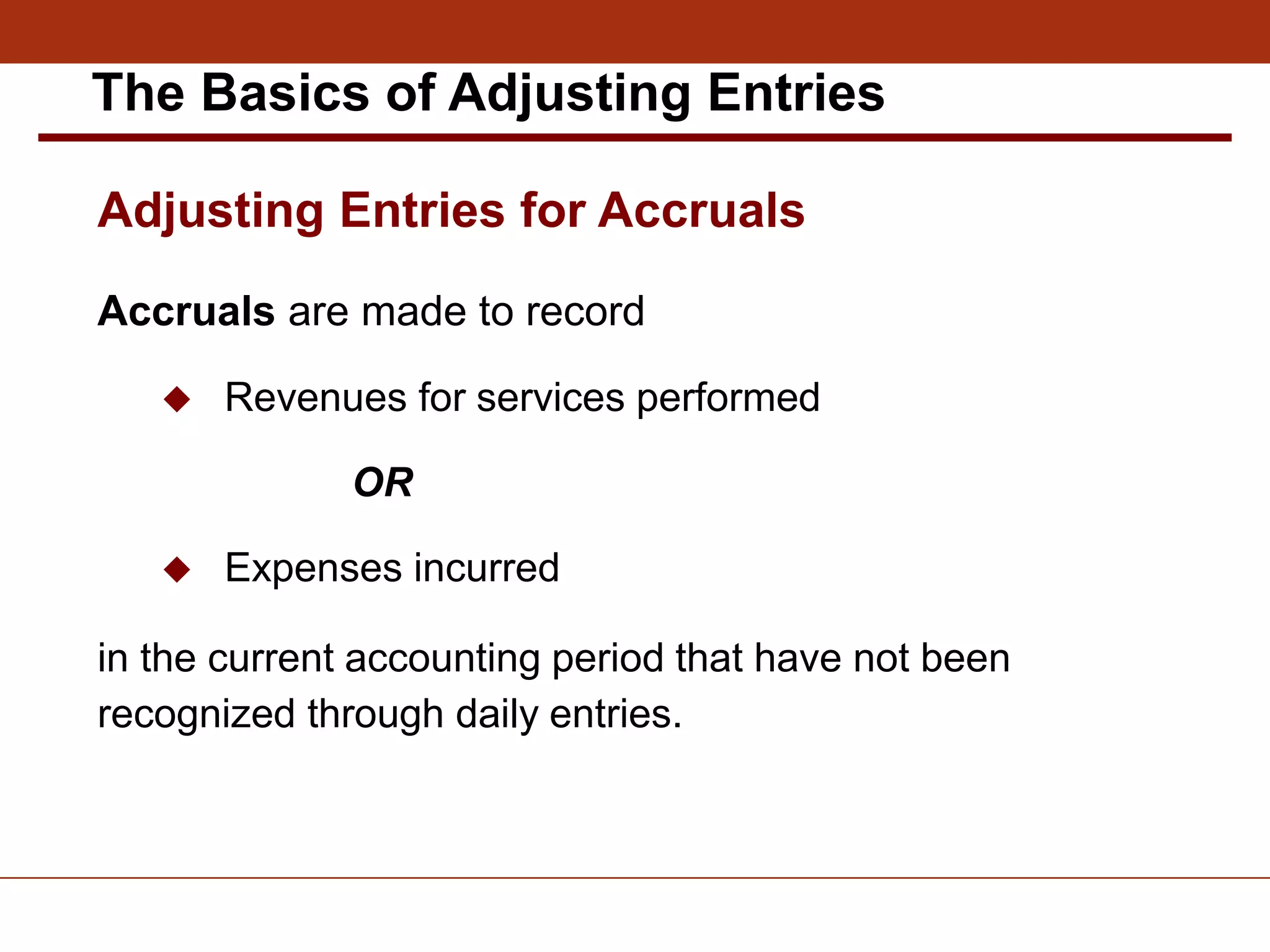 Accruals are made to record
 Revenues for services performed
OR
 Expenses incurred
in the current accounting period that have not been
recognized through daily entries.
Adjusting Entries for Accruals
The Basics of Adjusting Entries
 
