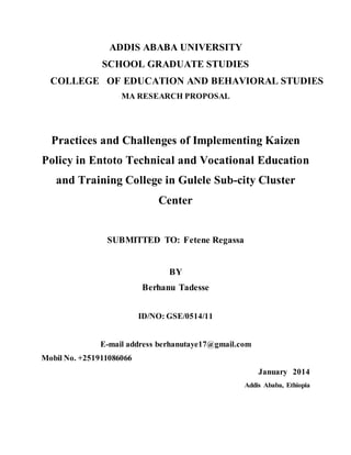 ADDIS ABABA UNIVERSITY
SCHOOL GRADUATE STUDIES
COLLEGE OF EDUCATION AND BEHAVIORAL STUDIES
MA RESEARCH PROPOSAL
Practices and Challenges of Implementing Kaizen
Policy in Entoto Technical and Vocational Education
and Training College in Gulele Sub-city Cluster
Center
SUBMITTED TO: Fetene Regassa
BY
Berhanu Tadesse
ID/NO: GSE/0514/11
E-mail address berhanutaye17@gmail.com
Mobil No. +251911086066
January 2014
Addis Ababa, Ethiopia
 