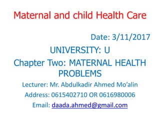 Maternal and child Health Care
Date: 3/11/2017
UNIVERSITY: U
Chapter Two: MATERNAL HEALTH
PROBLEMS
Lecturer: Mr. Abdulkadir Ahmed Mo’alin
Address: 0615402710 OR 0616980006
Email: daada.ahmed@gmail.com
 