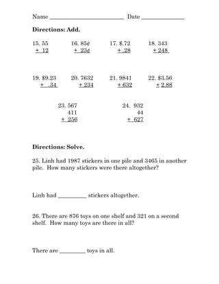 Name __________________________ Date _______________
Directions: Add.
15. 55 16. 85¢ 17. $.72 18. 343
+ 12 + 23¢ + .28 + 248
19. $9.23 20. 7632 21. 9841 22. $3.56
+ .34 + 234 + 632 + 2.88
23. 567 24. 932
411 44
+ 256 + 627
Directions: Solve.
25. Linh had 1987 stickers in one pile and 3465 in another
pile. How many stickers were there altogether?
Linh had __________ stickers altogether.
26. There are 876 toys on one shelf and 321 on a second
shelf. How many toys are there in all?
There are _________ toys in all.
 
