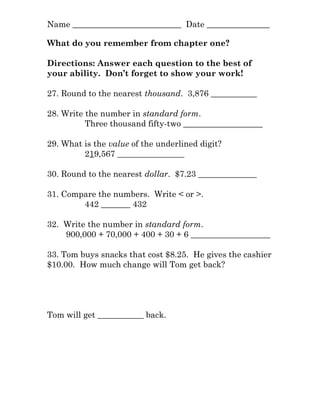Name __________________________ Date _______________
What do you remember from chapter one?
Directions: Answer each question to the best of
your ability. Don’t forget to show your work!
27. Round to the nearest thousand. 3,876 ___________
28. Write the number in standard form.
Three thousand fifty-two ___________________
29. What is the value of the underlined digit?
219,567 ________________
30. Round to the nearest dollar. $7.23 ______________
31. Compare the numbers. Write < or >.
442 _______ 432
32. Write the number in standard form.
900,000 + 70,000 + 400 + 30 + 6 ___________________
33. Tom buys snacks that cost $8.25. He gives the cashier
$10.00. How much change will Tom get back?
Tom will get ___________ back.
 