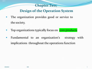 Slide 2.1
Saunders, Lewis and Thornhill, Research Methods for Business Students, 5th Edition, © Mark Saunders, Philip Lewis and Adrian Thornhill 2009
Slide 1.1
Saunders, Lewis and Thornhill, Research Methods for Business Students, 5th Edition, © Mark Saunders, Philip Lewis and Adrian Thornhill 2009
Chapter Two;
Design of the Operation System
 The organization provides good or service to
the society.
 Top organizations typically focus on core products
 Fundamental to an organization's strategy with
implications throughout the operations function
6/6/2023 OM 1
 