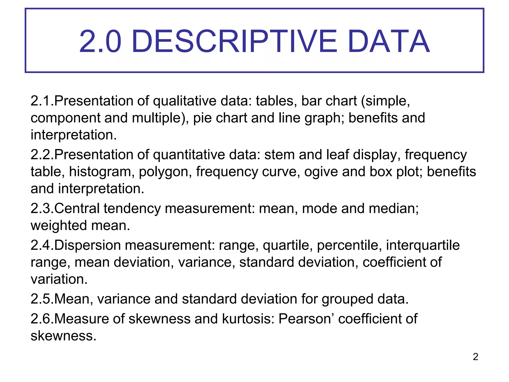 2.0 DESCRIPTIVE DATA
2.1.Presentation of qualitative data: tables, bar chart (simple,
component and multiple), pie chart and line graph; benefits and
interpretation.
2.2.Presentation of quantitative data: stem and leaf display, frequency
table, histogram, polygon, frequency curve, ogive and box plot; benefits
and interpretation.
2.3.Central tendency measurement: mean, mode and median;
weighted mean.
2.4.Dispersion measurement: range, quartile, percentile, interquartile
range, mean deviation, variance, standard deviation, coefficient of
variation.
2.5.Mean, variance and standard deviation for grouped data.
2.6.Measure of skewness and kurtosis: Pearson’ coefficient of
skewness.
2
 
