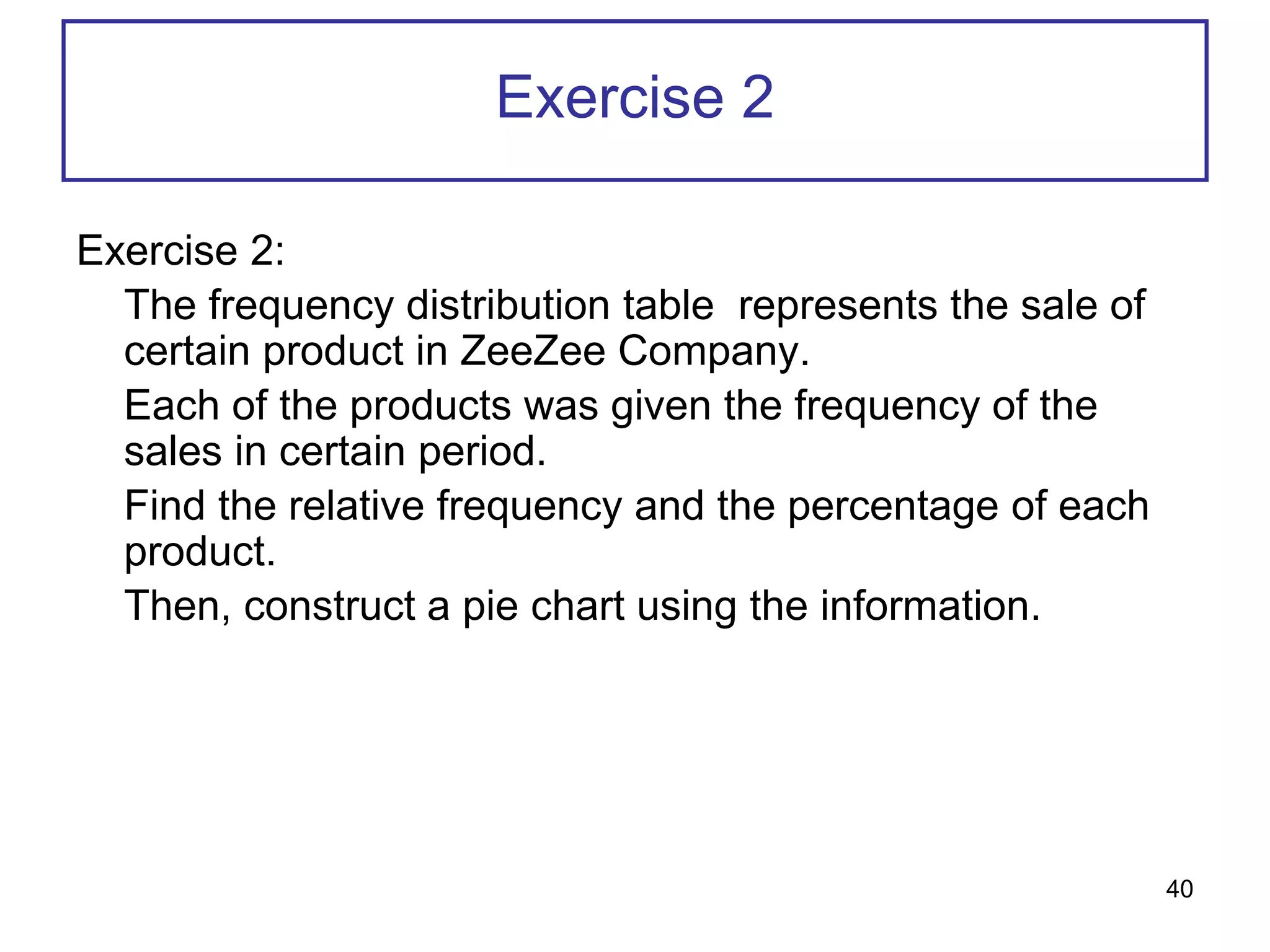 Exercise 2
Exercise 2:
The frequency distribution table represents the sale of
certain product in ZeeZee Company.
Each of the products was given the frequency of the
sales in certain period.
Find the relative frequency and the percentage of each
product.
Then, construct a pie chart using the information.
40
 