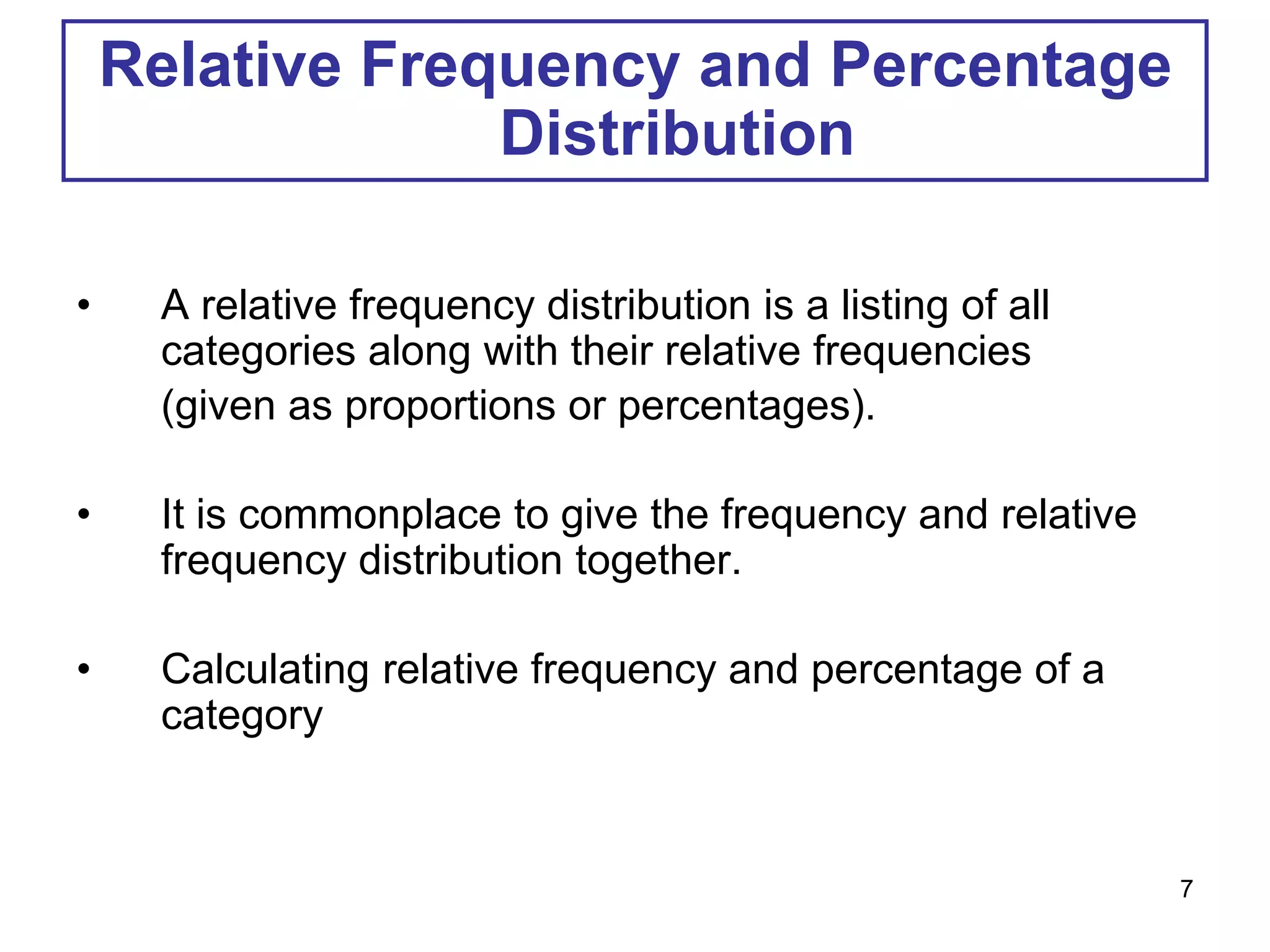 Relative Frequency and Percentage
Distribution
• A relative frequency distribution is a listing of all
categories along with their relative frequencies
(given as proportions or percentages).
• It is commonplace to give the frequency and relative
frequency distribution together.
• Calculating relative frequency and percentage of a
category
7
 