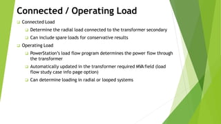 Connected / Operating Load
 Connected Load
 Determine the radial load connected to the transformer secondary
 Can include spare loads for conservative results
 Operating Load
 PowerStation’s load flow program determines the power flow through
the transformer
 Automatically updated in the transformer required MVAfield (load
flow study case info page option)
 Can determine loading in radial or looped systems
 