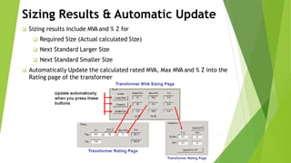 Sizing Results & Automatic Update
 Sizing results include MVAand % Z for
 Required Size (Actual calculated Size)
 Next Standard Larger Size
 Next Standard Smaller Size
 Automatically Update the calculated rated MVA, Max MVA and % Z into the
Rating page of the transformer
 