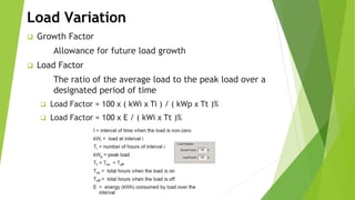 Load Variation
 Growth Factor
Allowance for future load growth
 Load Factor
The ratio of the average load to the peak load over a
designated period of time
 Load Factor = 100 x ( kWi x Ti ) / ( kWp x Tt )%
 Load Factor = 100 x E / ( kWi x Tt )%
 