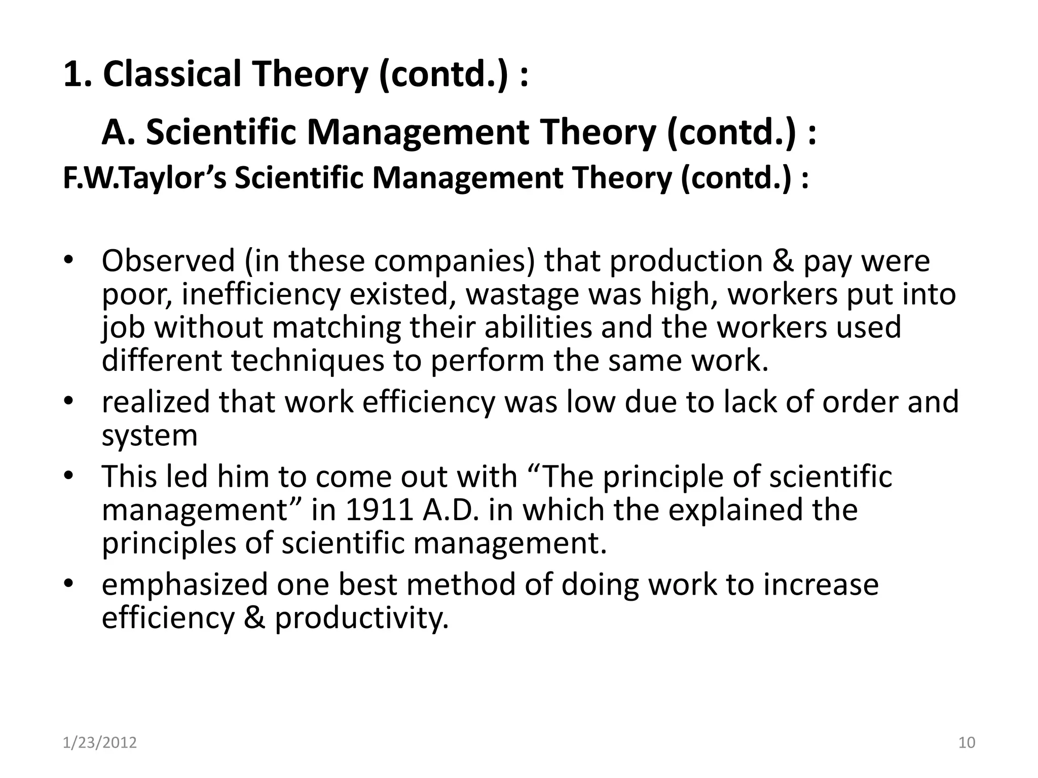 1. Classical Theory (contd.) :
   A. Scientific Management Theory (contd.) :
F.W.Taylor’s Scientific Management Theory (contd.) :

• Observed (in these companies) that production & pay were
  poor, inefficiency existed, wastage was high, workers put into
  job without matching their abilities and the workers used
  different techniques to perform the same work.
• realized that work efficiency was low due to lack of order and
  system
• This led him to come out with “The principle of scientific
  management” in 1911 A.D. in which the explained the
  principles of scientific management.
• emphasized one best method of doing work to increase
  efficiency & productivity.


1/23/2012                                                      10
 