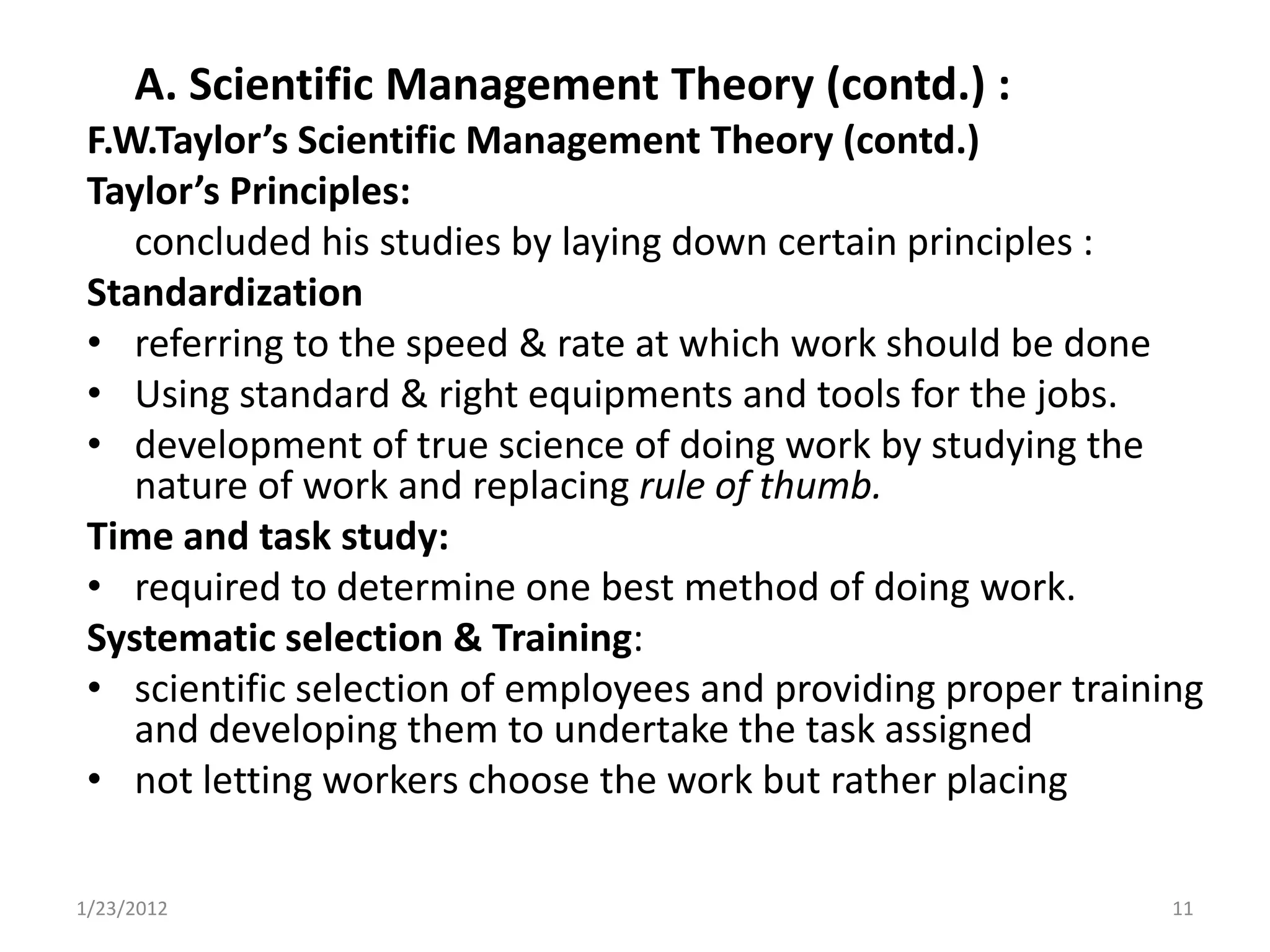 A. Scientific Management Theory (contd.) :
 F.W.Taylor’s Scientific Management Theory (contd.)
 Taylor’s Principles:
    concluded his studies by laying down certain principles :
 Standardization
 • referring to the speed & rate at which work should be done
 • Using standard & right equipments and tools for the jobs.
 • development of true science of doing work by studying the
    nature of work and replacing rule of thumb.
 Time and task study:
 • required to determine one best method of doing work.
 Systematic selection & Training:
 • scientific selection of employees and providing proper training
    and developing them to undertake the task assigned
 • not letting workers choose the work but rather placing

1/23/2012                                                       11
 