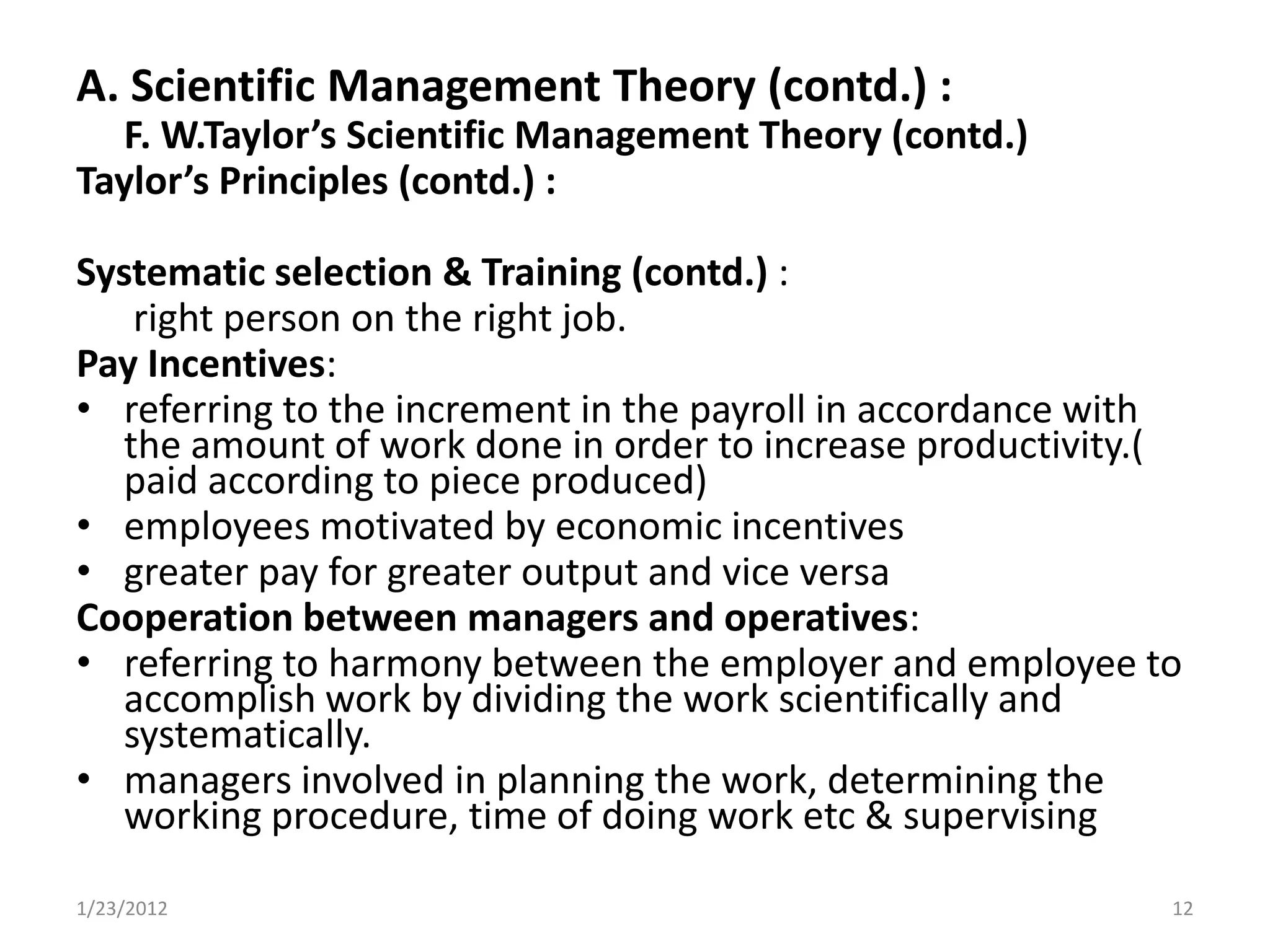 A. Scientific Management Theory (contd.) :
  F. W.Taylor’s Scientific Management Theory (contd.)
Taylor’s Principles (contd.) :

Systematic selection & Training (contd.) :
   right person on the right job.
Pay Incentives:
• referring to the increment in the payroll in accordance with
  the amount of work done in order to increase productivity.(
  paid according to piece produced)
• employees motivated by economic incentives
• greater pay for greater output and vice versa
Cooperation between managers and operatives:
• referring to harmony between the employer and employee to
  accomplish work by dividing the work scientifically and
  systematically.
• managers involved in planning the work, determining the
  working procedure, time of doing work etc & supervising

1/23/2012                                                    12
 
