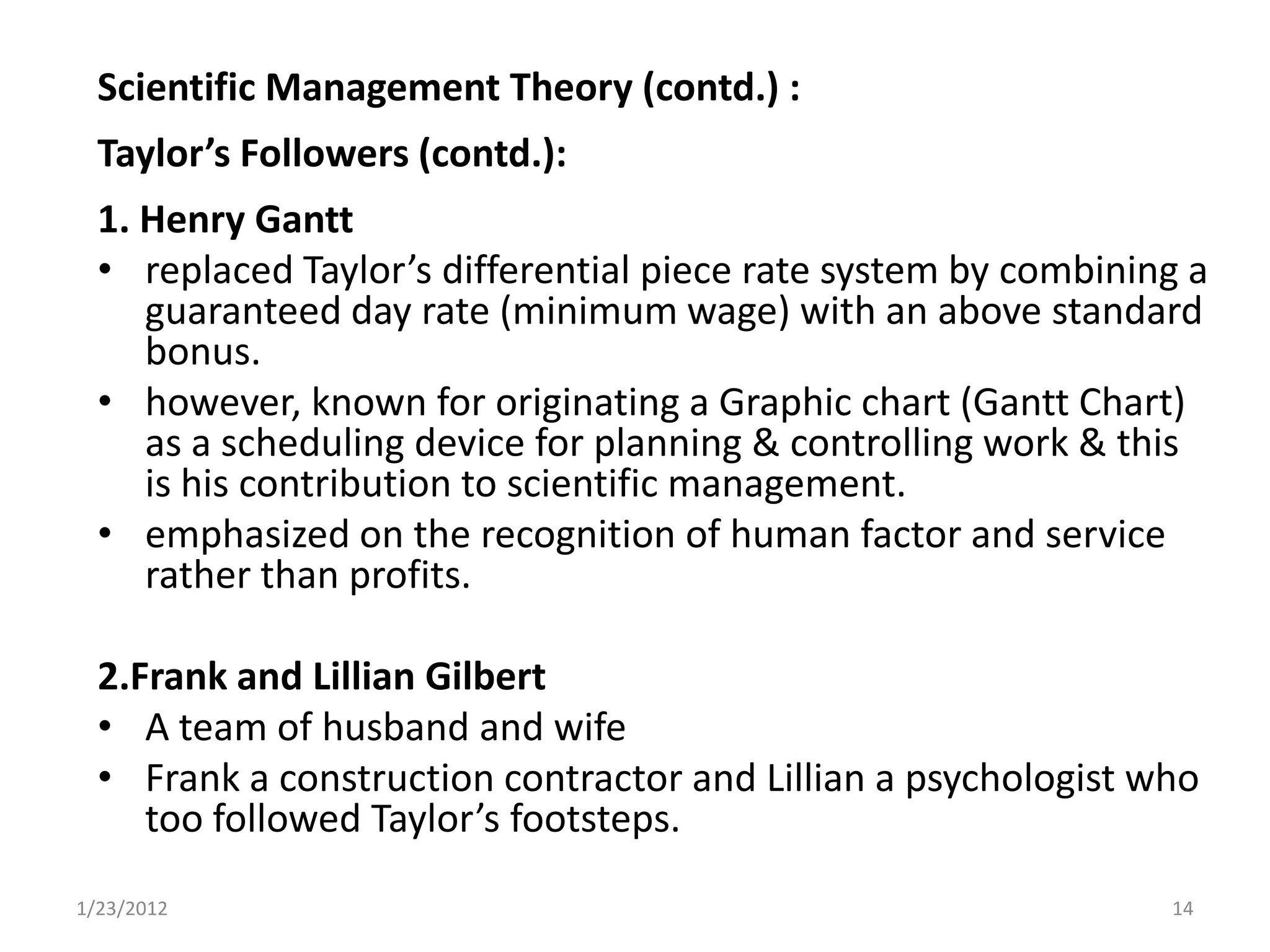 Scientific Management Theory (contd.) :
  Taylor’s Followers (contd.):
  1. Henry Gantt
  • replaced Taylor’s differential piece rate system by combining a
     guaranteed day rate (minimum wage) with an above standard
     bonus.
  • however, known for originating a Graphic chart (Gantt Chart)
     as a scheduling device for planning & controlling work & this
     is his contribution to scientific management.
  • emphasized on the recognition of human factor and service
     rather than profits.

  2.Frank and Lillian Gilbert
  • A team of husband and wife
  • Frank a construction contractor and Lillian a psychologist who
     too followed Taylor’s footsteps.
1/23/2012                                                       14
 