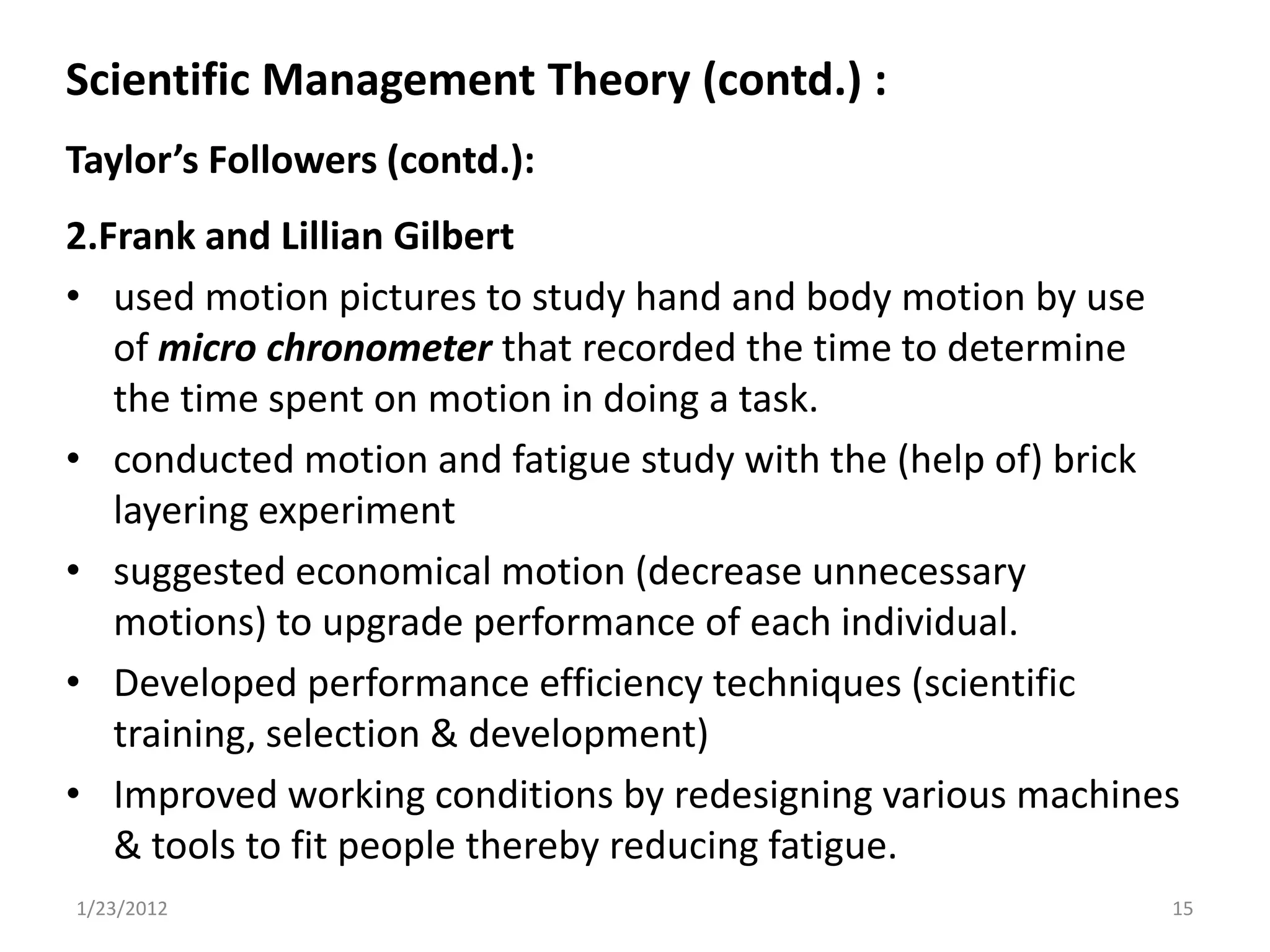 Scientific Management Theory (contd.) :
Taylor’s Followers (contd.):
2.Frank and Lillian Gilbert
• used motion pictures to study hand and body motion by use
   of micro chronometer that recorded the time to determine
   the time spent on motion in doing a task.
• conducted motion and fatigue study with the (help of) brick
   layering experiment
• suggested economical motion (decrease unnecessary
   motions) to upgrade performance of each individual.
• Developed performance efficiency techniques (scientific
   training, selection & development)
• Improved working conditions by redesigning various machines
   & tools to fit people thereby reducing fatigue.
1/23/2012                                                   15
 