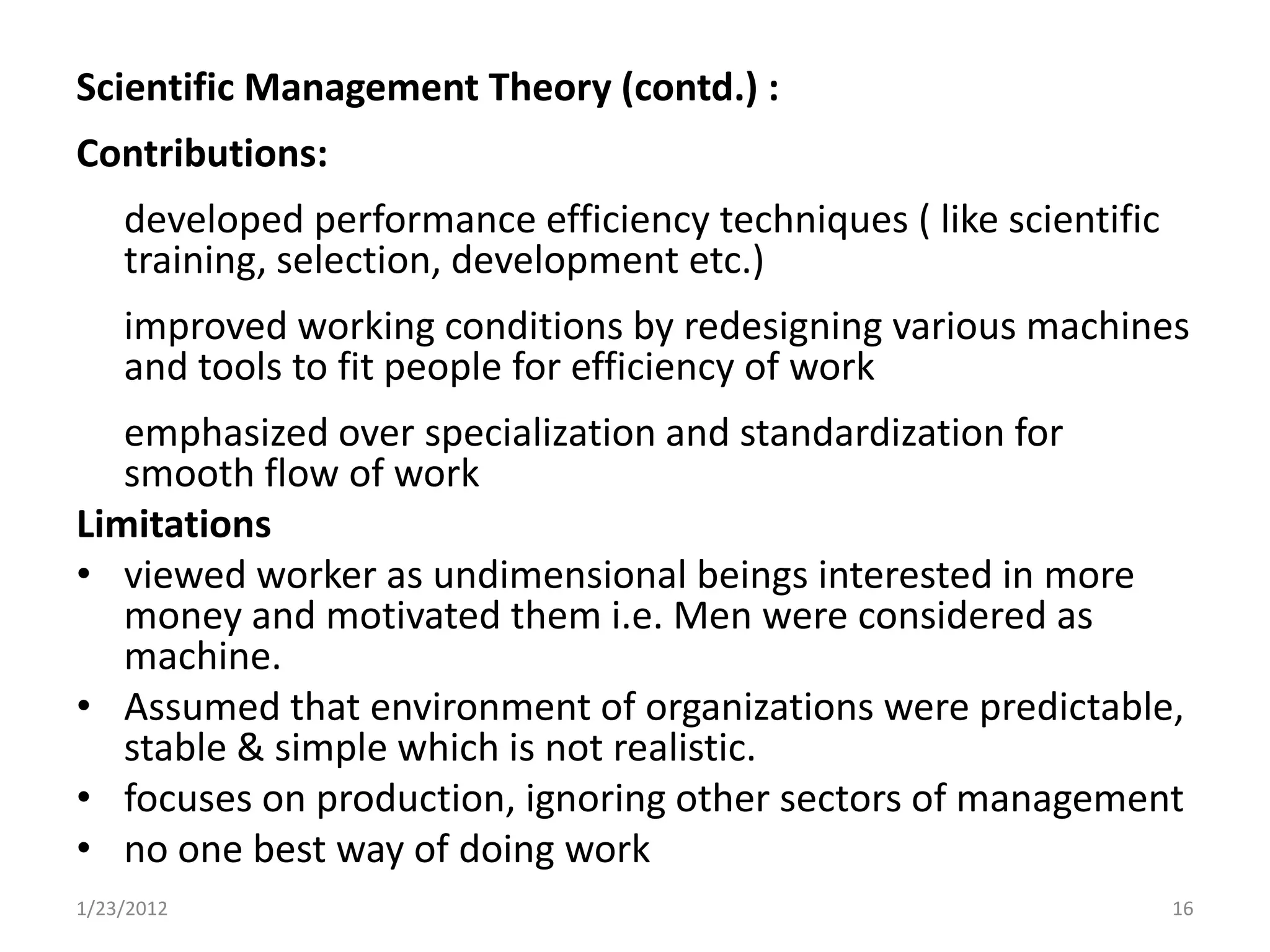 Scientific Management Theory (contd.) :
Contributions:
    developed performance efficiency techniques ( like scientific
    training, selection, development etc.)
    improved working conditions by redesigning various machines
    and tools to fit people for efficiency of work
   emphasized over specialization and standardization for
   smooth flow of work
Limitations
• viewed worker as undimensional beings interested in more
   money and motivated them i.e. Men were considered as
   machine.
• Assumed that environment of organizations were predictable,
   stable & simple which is not realistic.
• focuses on production, ignoring other sectors of management
• no one best way of doing work
1/23/2012                                                           16
 