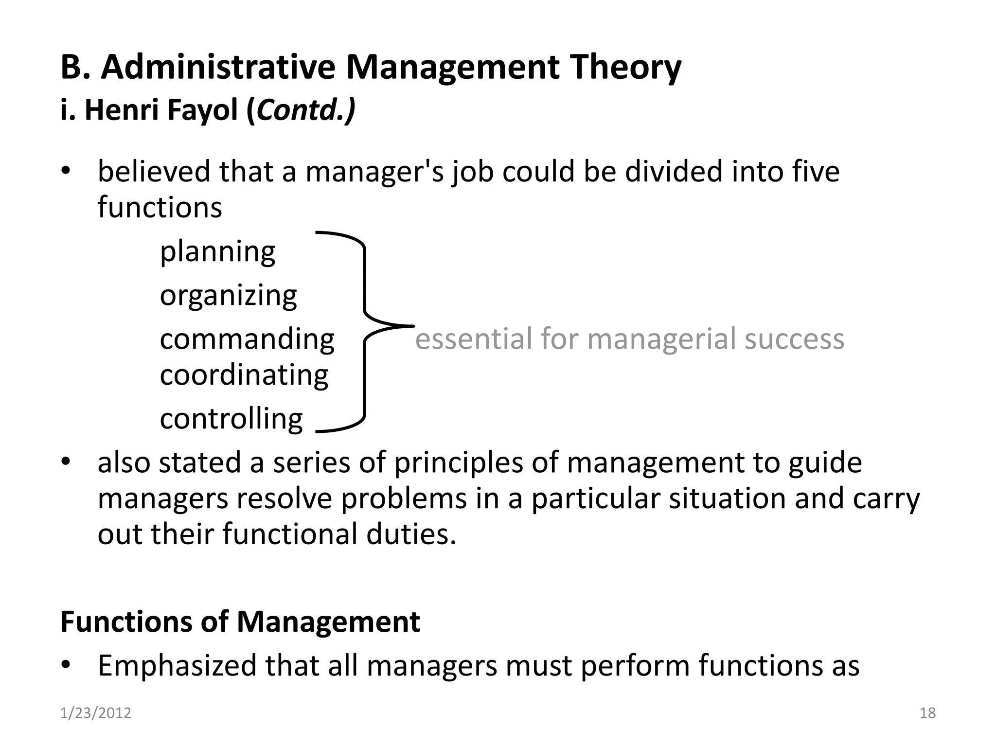 B. Administrative Management Theory
i. Henri Fayol (Contd.)
• believed that a manager's job could be divided into five
  functions
       planning
       organizing
       commanding          essential for managerial success
       coordinating
       controlling
• also stated a series of principles of management to guide
  managers resolve problems in a particular situation and carry
  out their functional duties.

Functions of Management
• Emphasized that all managers must perform functions as
1/23/2012                                                     18
 