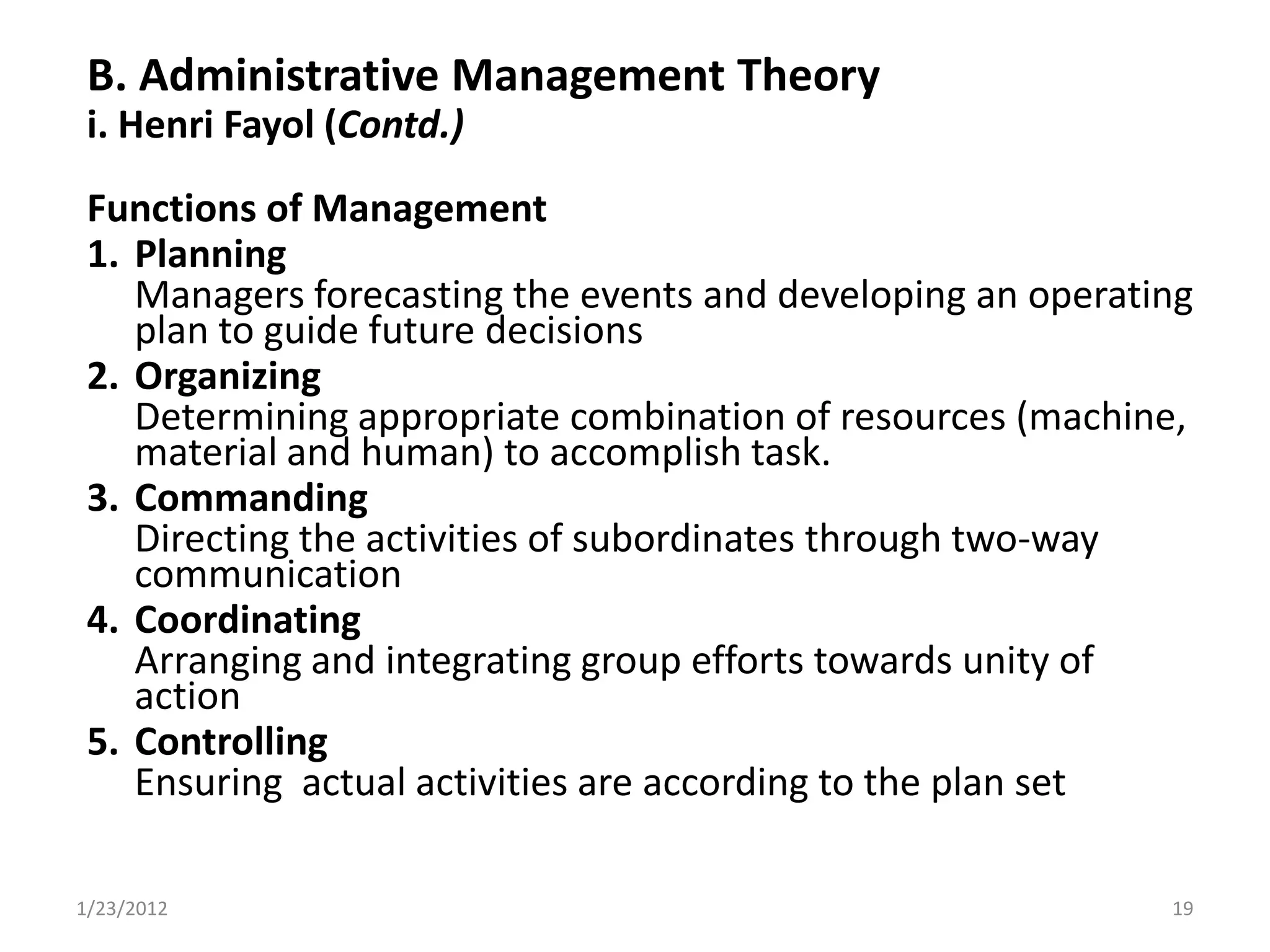B. Administrative Management Theory
 i. Henri Fayol (Contd.)
 Functions of Management
 1. Planning
    Managers forecasting the events and developing an operating
    plan to guide future decisions
 2. Organizing
    Determining appropriate combination of resources (machine,
    material and human) to accomplish task.
 3. Commanding
    Directing the activities of subordinates through two-way
    communication
 4. Coordinating
    Arranging and integrating group efforts towards unity of
    action
 5. Controlling
    Ensuring actual activities are according to the plan set

1/23/2012                                                    19
 