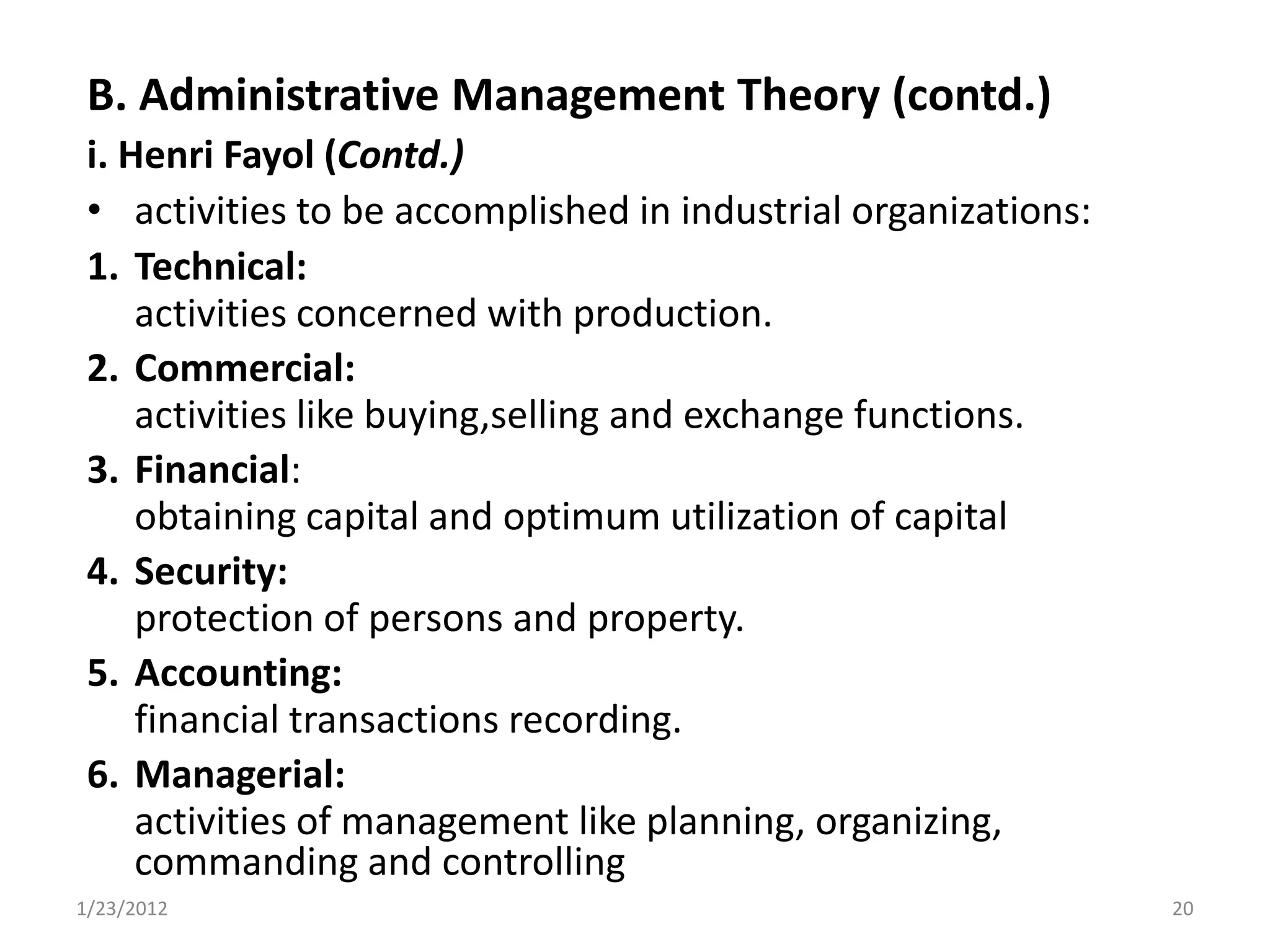 B. Administrative Management Theory (contd.)
 i. Henri Fayol (Contd.)
 • activities to be accomplished in industrial organizations:
 1. Technical:
     activities concerned with production.
 2. Commercial:
     activities like buying,selling and exchange functions.
 3. Financial:
     obtaining capital and optimum utilization of capital
 4. Security:
     protection of persons and property.
 5. Accounting:
     financial transactions recording.
 6. Managerial:
     activities of management like planning, organizing,
     commanding and controlling
1/23/2012                                                       20
 