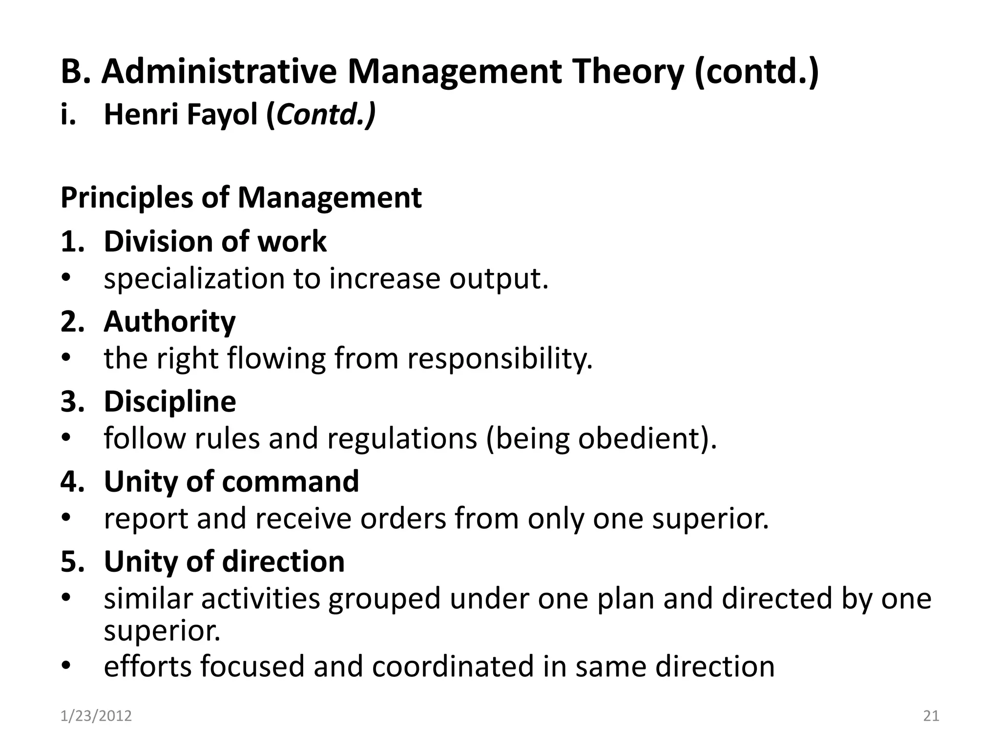 B. Administrative Management Theory (contd.)
i. Henri Fayol (Contd.)

Principles of Management
1. Division of work
• specialization to increase output.
2. Authority
• the right flowing from responsibility.
3. Discipline
• follow rules and regulations (being obedient).
4. Unity of command
• report and receive orders from only one superior.
5. Unity of direction
• similar activities grouped under one plan and directed by one
   superior.
• efforts focused and coordinated in same direction
1/23/2012                                                     21
 