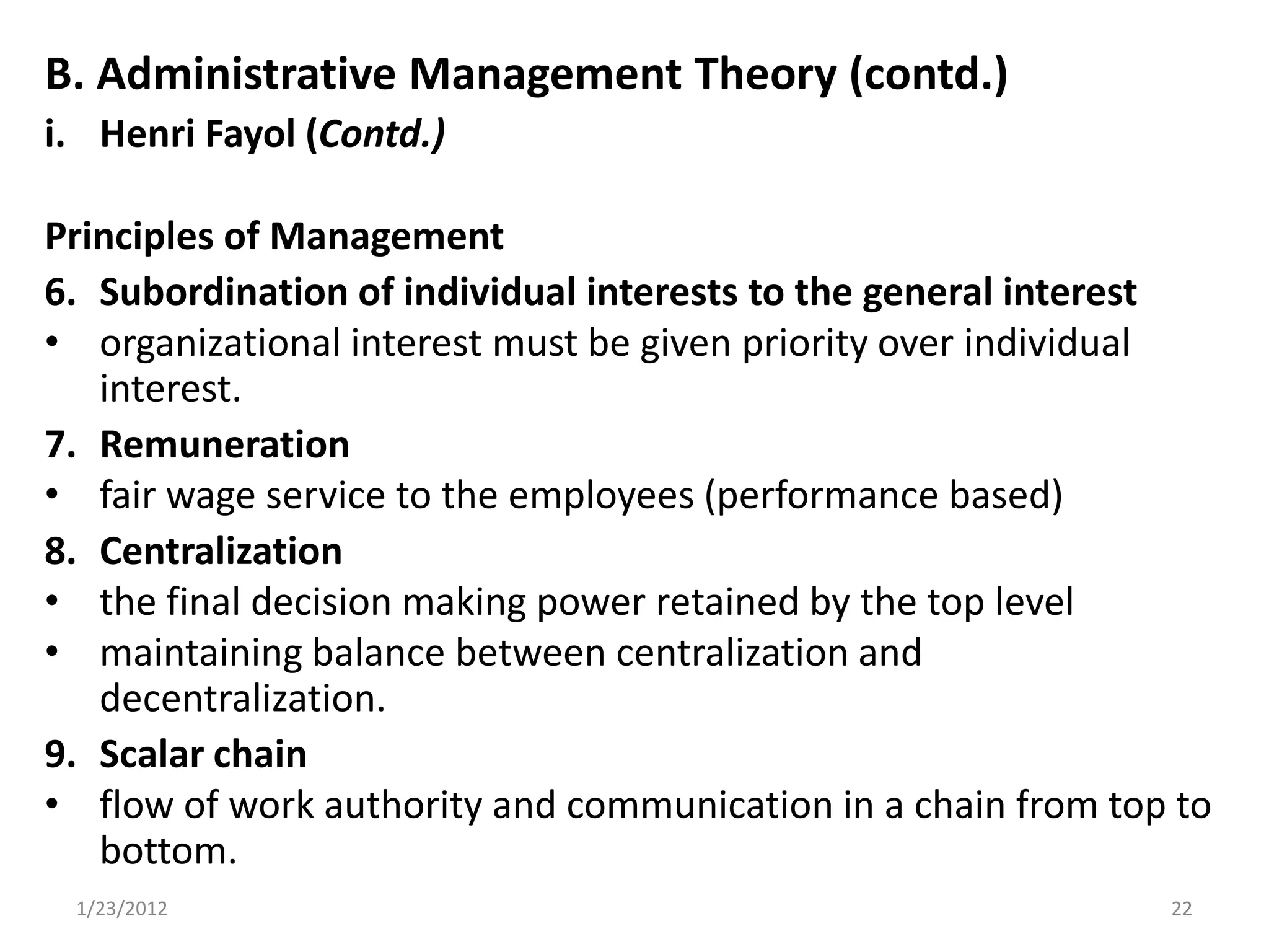 B. Administrative Management Theory (contd.)
i. Henri Fayol (Contd.)

Principles of Management
6. Subordination of individual interests to the general interest
• organizational interest must be given priority over individual
   interest.
7. Remuneration
• fair wage service to the employees (performance based)
8. Centralization
• the final decision making power retained by the top level
• maintaining balance between centralization and
   decentralization.
9. Scalar chain
• flow of work authority and communication in a chain from top to
   bottom.
 1/23/2012                                                    22
 