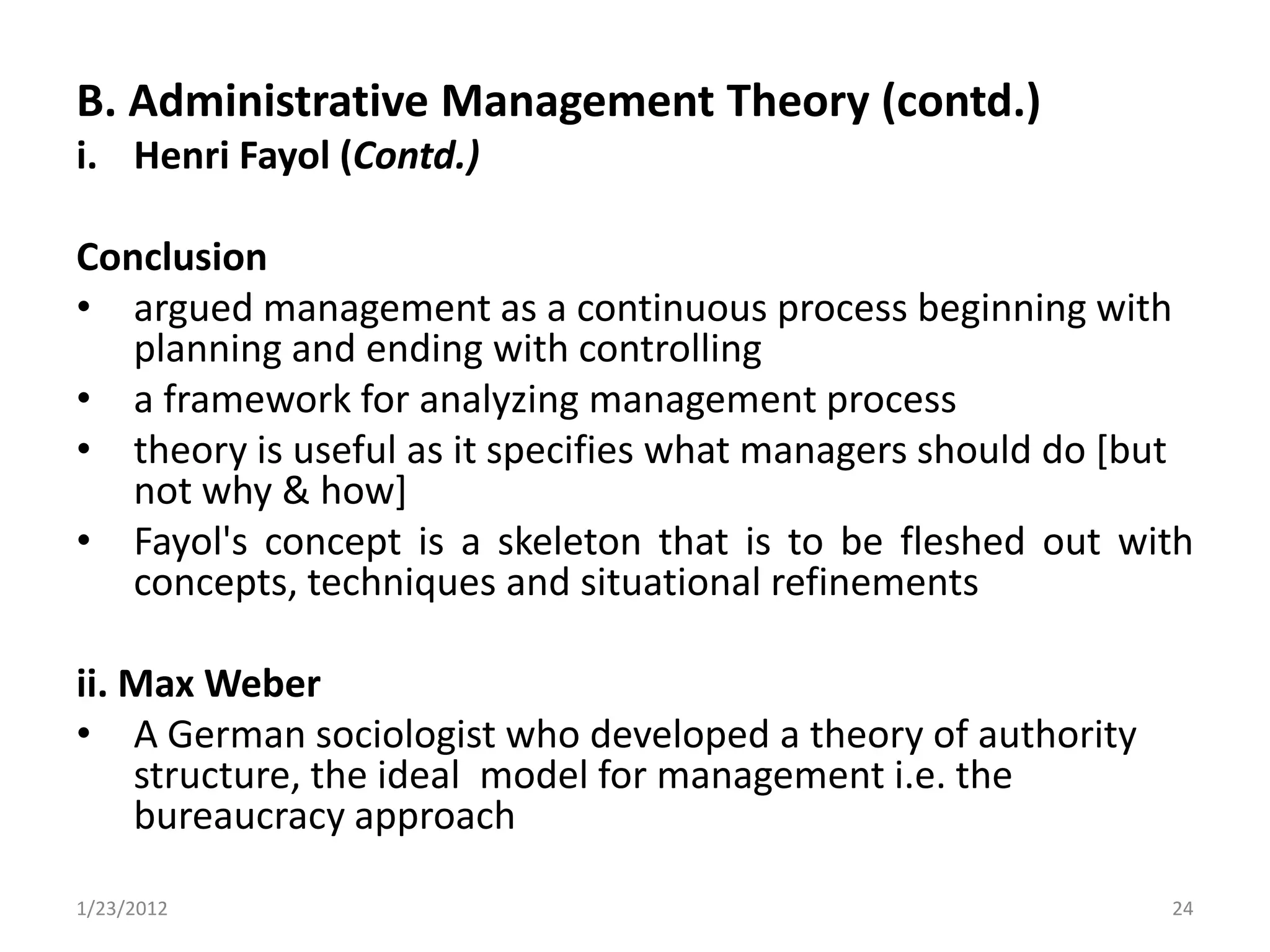 B. Administrative Management Theory (contd.)
i. Henri Fayol (Contd.)

Conclusion
• argued management as a continuous process beginning with
   planning and ending with controlling
• a framework for analyzing management process
• theory is useful as it specifies what managers should do [but
   not why & how]
• Fayol's concept is a skeleton that is to be fleshed out with
   concepts, techniques and situational refinements

ii. Max Weber
• A German sociologist who developed a theory of authority
    structure, the ideal model for management i.e. the
    bureaucracy approach

1/23/2012                                                    24
 