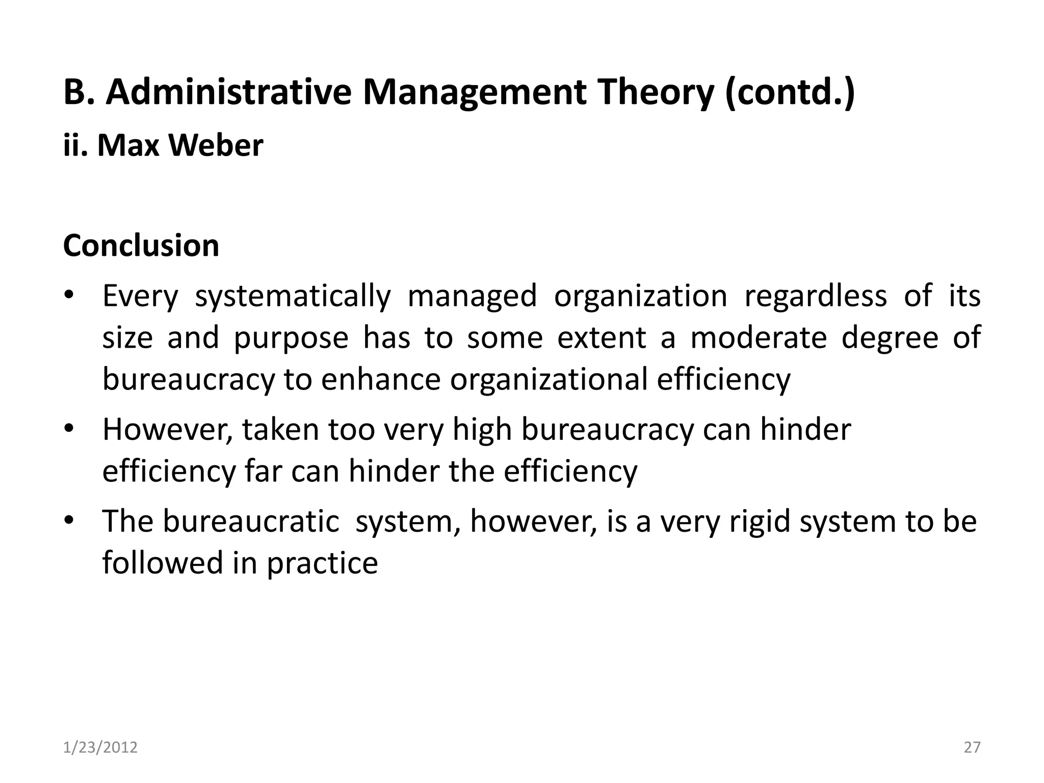 B. Administrative Management Theory (contd.)
ii. Max Weber

Conclusion
• Every systematically managed organization regardless of its
  size and purpose has to some extent a moderate degree of
  bureaucracy to enhance organizational efficiency
• However, taken too very high bureaucracy can hinder
  efficiency far can hinder the efficiency
• The bureaucratic system, however, is a very rigid system to be
  followed in practice




1/23/2012                                                     27
 
