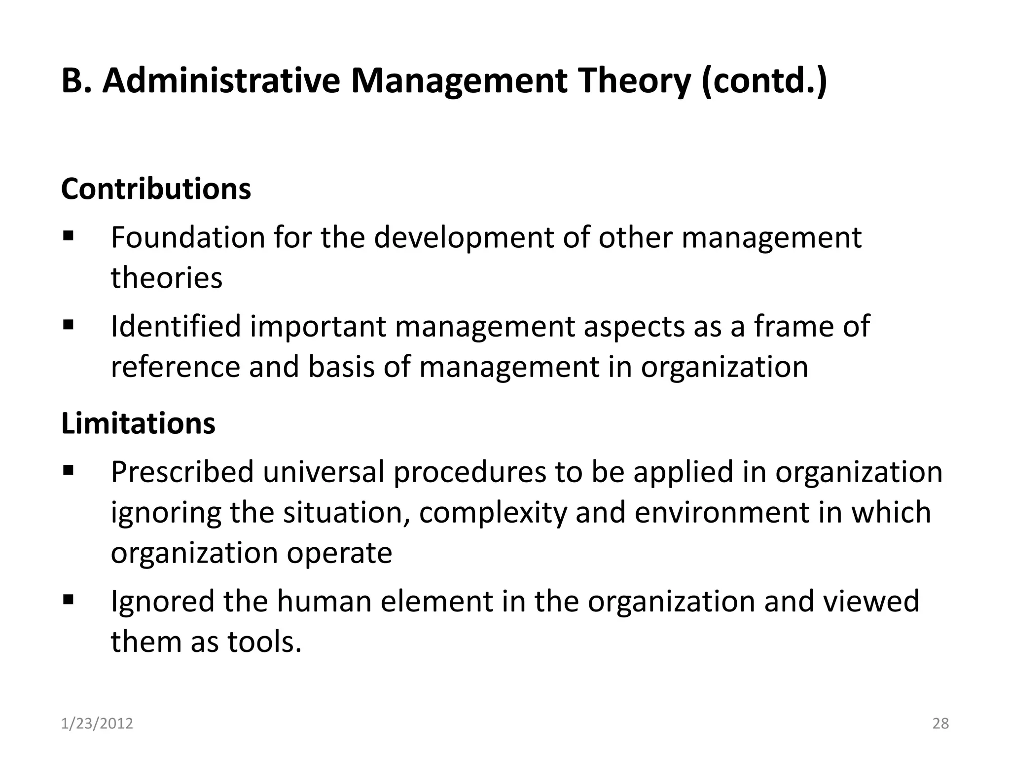 B. Administrative Management Theory (contd.)

Contributions
 Foundation for the development of other management
   theories
 Identified important management aspects as a frame of
   reference and basis of management in organization
Limitations
 Prescribed universal procedures to be applied in organization
   ignoring the situation, complexity and environment in which
   organization operate
 Ignored the human element in the organization and viewed
   them as tools.

1/23/2012                                                     28
 