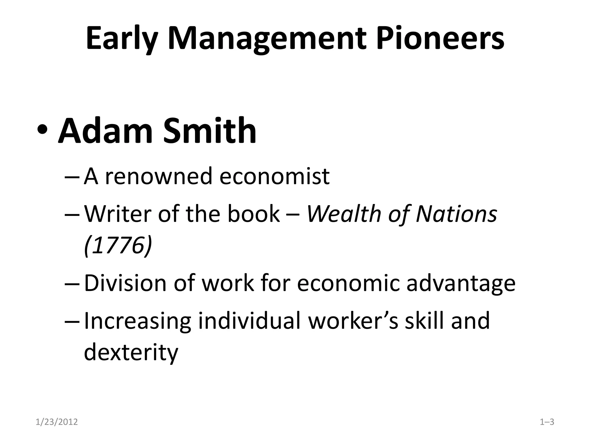 Early Management Pioneers

• Adam Smith
      – A renowned economist
      – Writer of the book – Wealth of Nations
        (1776)
      – Division of work for economic advantage
      – Increasing individual worker’s skill and
        dexterity

1/23/2012                                          1–3
 